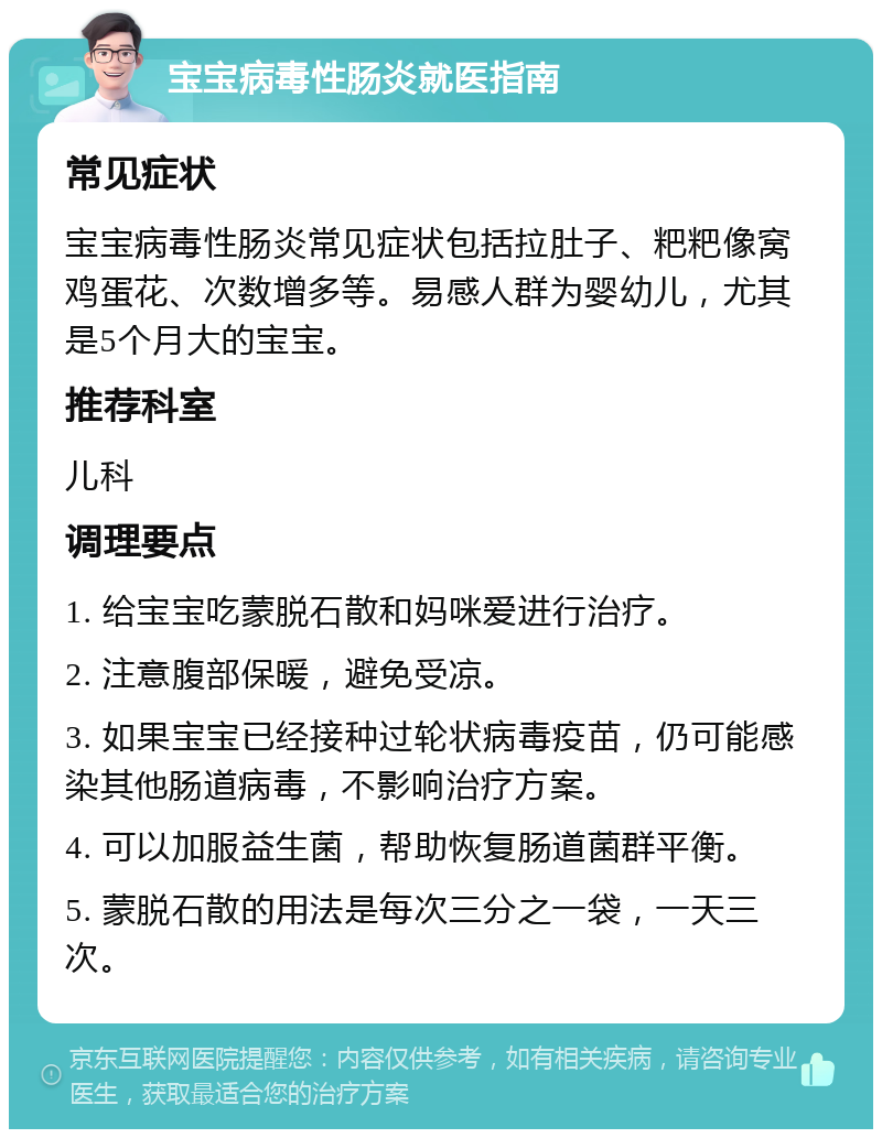 宝宝病毒性肠炎就医指南 常见症状 宝宝病毒性肠炎常见症状包括拉肚子、粑粑像窝鸡蛋花、次数增多等。易感人群为婴幼儿，尤其是5个月大的宝宝。 推荐科室 儿科 调理要点 1. 给宝宝吃蒙脱石散和妈咪爱进行治疗。 2. 注意腹部保暖，避免受凉。 3. 如果宝宝已经接种过轮状病毒疫苗，仍可能感染其他肠道病毒，不影响治疗方案。 4. 可以加服益生菌，帮助恢复肠道菌群平衡。 5. 蒙脱石散的用法是每次三分之一袋，一天三次。