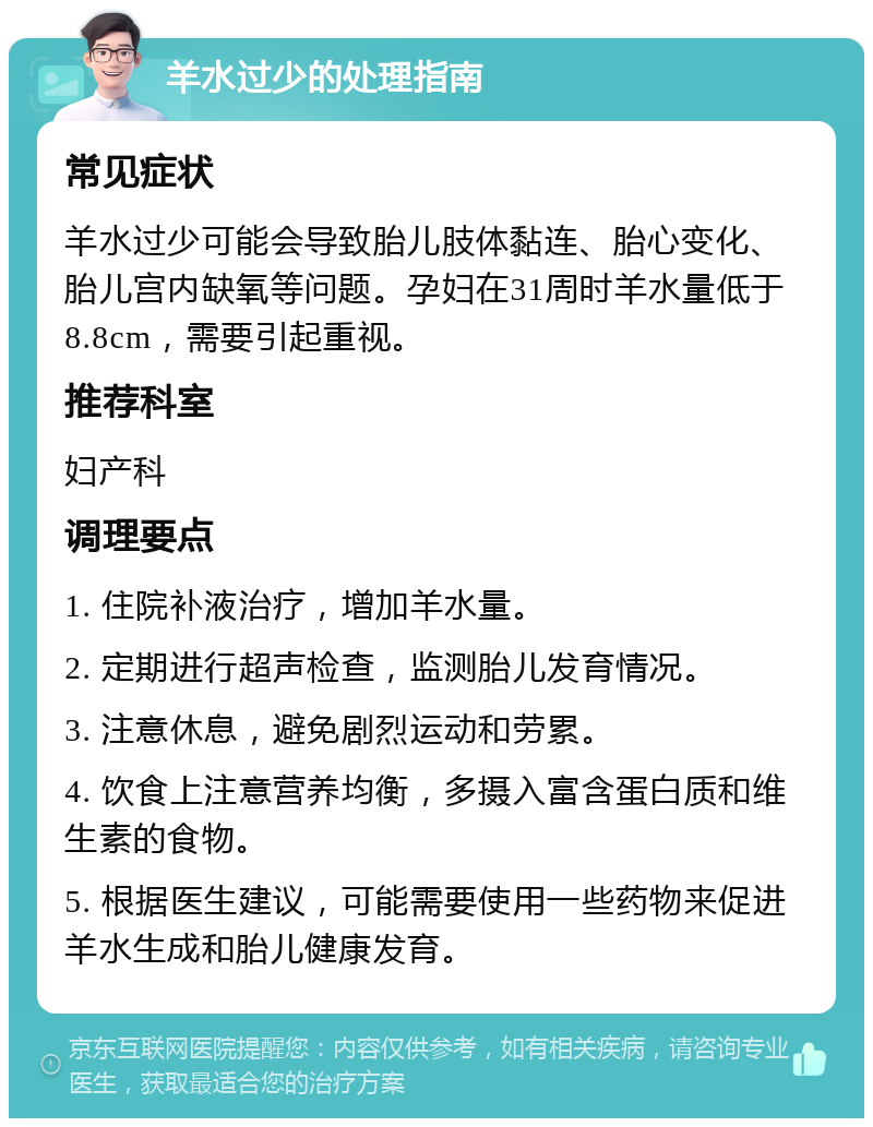 羊水过少的处理指南 常见症状 羊水过少可能会导致胎儿肢体黏连、胎心变化、胎儿宫内缺氧等问题。孕妇在31周时羊水量低于8.8cm，需要引起重视。 推荐科室 妇产科 调理要点 1. 住院补液治疗，增加羊水量。 2. 定期进行超声检查，监测胎儿发育情况。 3. 注意休息，避免剧烈运动和劳累。 4. 饮食上注意营养均衡，多摄入富含蛋白质和维生素的食物。 5. 根据医生建议，可能需要使用一些药物来促进羊水生成和胎儿健康发育。