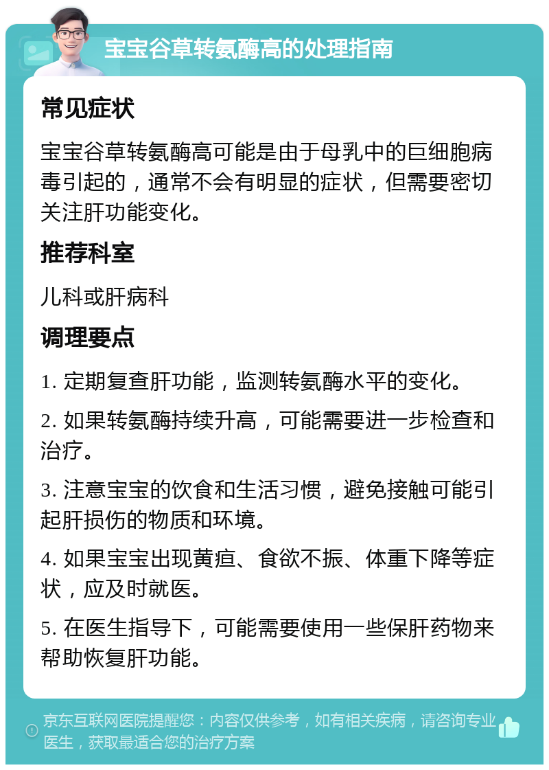 宝宝谷草转氨酶高的处理指南 常见症状 宝宝谷草转氨酶高可能是由于母乳中的巨细胞病毒引起的，通常不会有明显的症状，但需要密切关注肝功能变化。 推荐科室 儿科或肝病科 调理要点 1. 定期复查肝功能，监测转氨酶水平的变化。 2. 如果转氨酶持续升高，可能需要进一步检查和治疗。 3. 注意宝宝的饮食和生活习惯，避免接触可能引起肝损伤的物质和环境。 4. 如果宝宝出现黄疸、食欲不振、体重下降等症状，应及时就医。 5. 在医生指导下，可能需要使用一些保肝药物来帮助恢复肝功能。