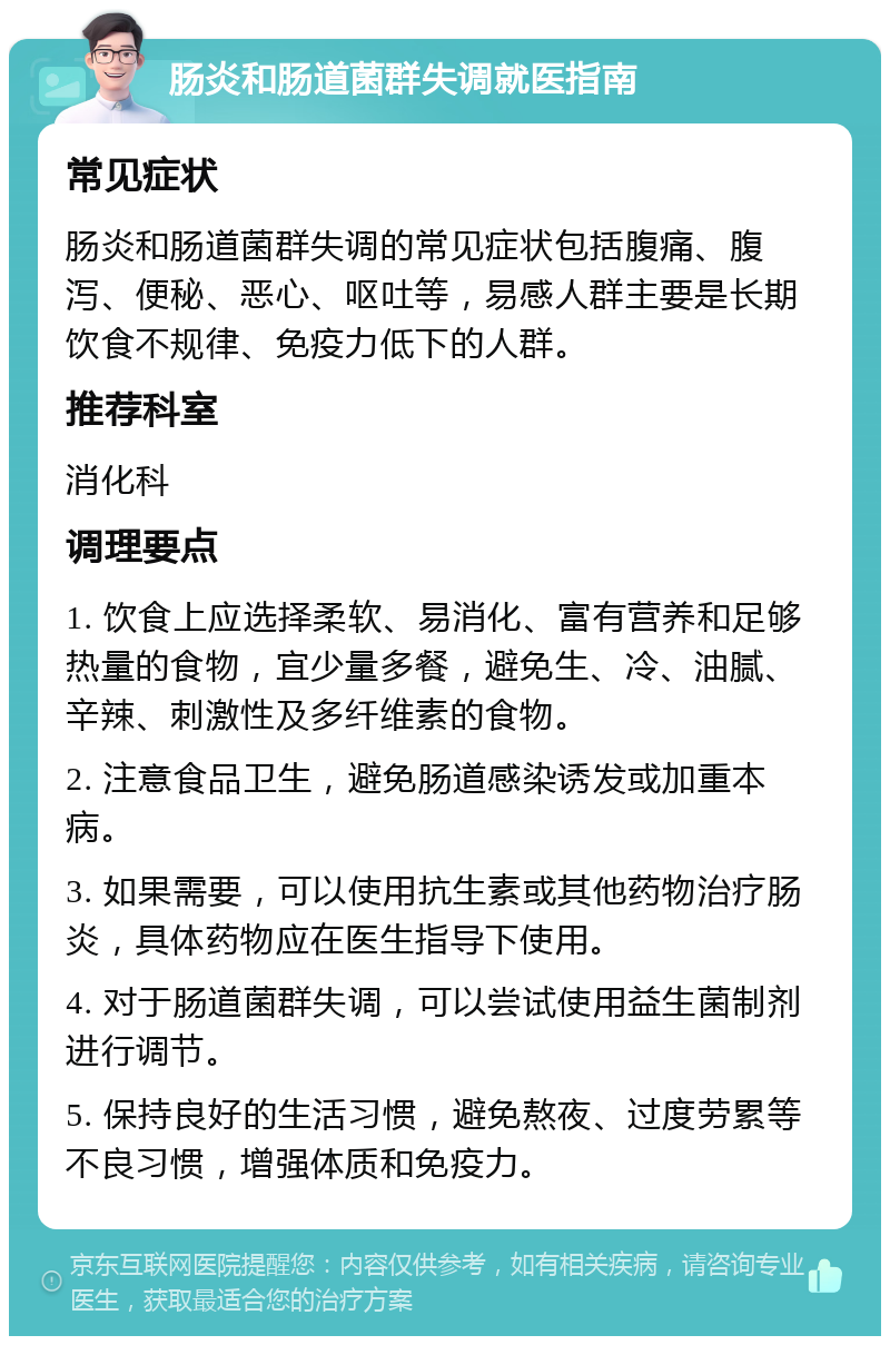 肠炎和肠道菌群失调就医指南 常见症状 肠炎和肠道菌群失调的常见症状包括腹痛、腹泻、便秘、恶心、呕吐等，易感人群主要是长期饮食不规律、免疫力低下的人群。 推荐科室 消化科 调理要点 1. 饮食上应选择柔软、易消化、富有营养和足够热量的食物，宜少量多餐，避免生、冷、油腻、辛辣、刺激性及多纤维素的食物。 2. 注意食品卫生，避免肠道感染诱发或加重本病。 3. 如果需要，可以使用抗生素或其他药物治疗肠炎，具体药物应在医生指导下使用。 4. 对于肠道菌群失调，可以尝试使用益生菌制剂进行调节。 5. 保持良好的生活习惯，避免熬夜、过度劳累等不良习惯，增强体质和免疫力。