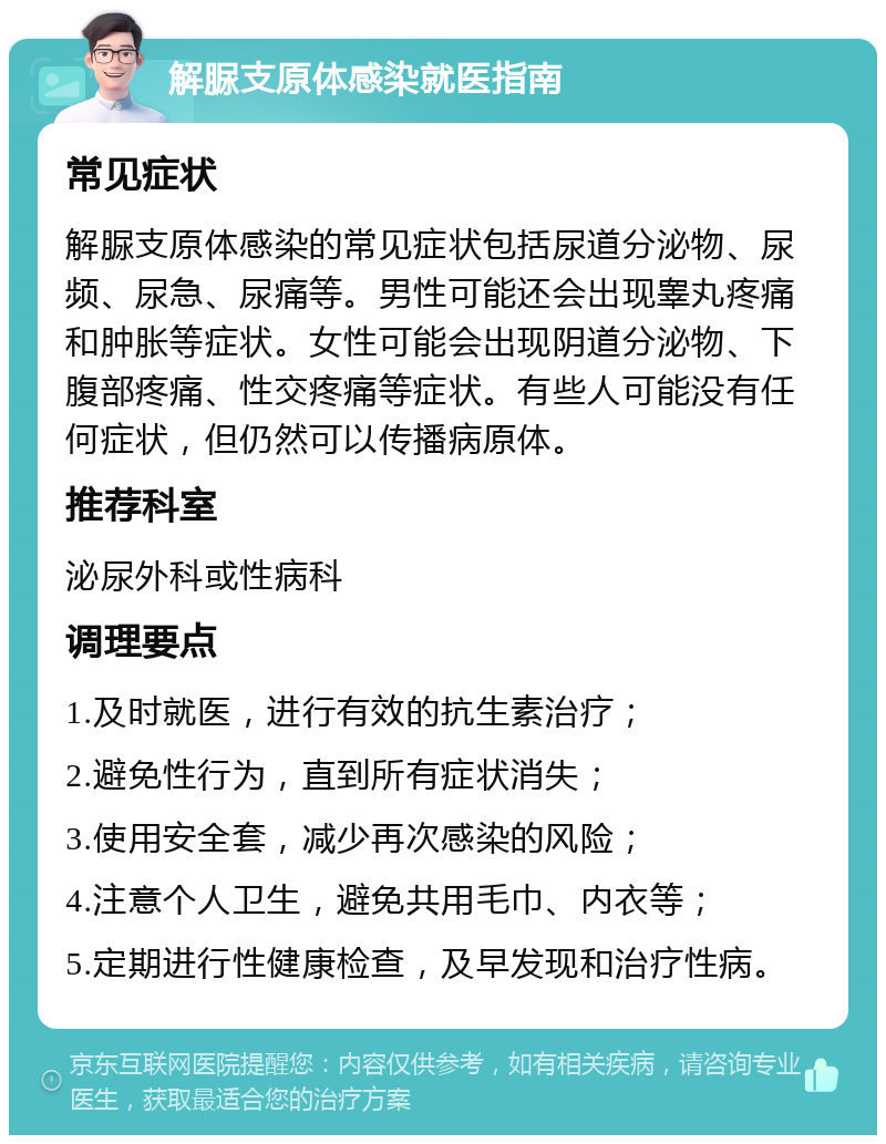 解脲支原体感染就医指南 常见症状 解脲支原体感染的常见症状包括尿道分泌物、尿频、尿急、尿痛等。男性可能还会出现睾丸疼痛和肿胀等症状。女性可能会出现阴道分泌物、下腹部疼痛、性交疼痛等症状。有些人可能没有任何症状，但仍然可以传播病原体。 推荐科室 泌尿外科或性病科 调理要点 1.及时就医，进行有效的抗生素治疗； 2.避免性行为，直到所有症状消失； 3.使用安全套，减少再次感染的风险； 4.注意个人卫生，避免共用毛巾、内衣等； 5.定期进行性健康检查，及早发现和治疗性病。