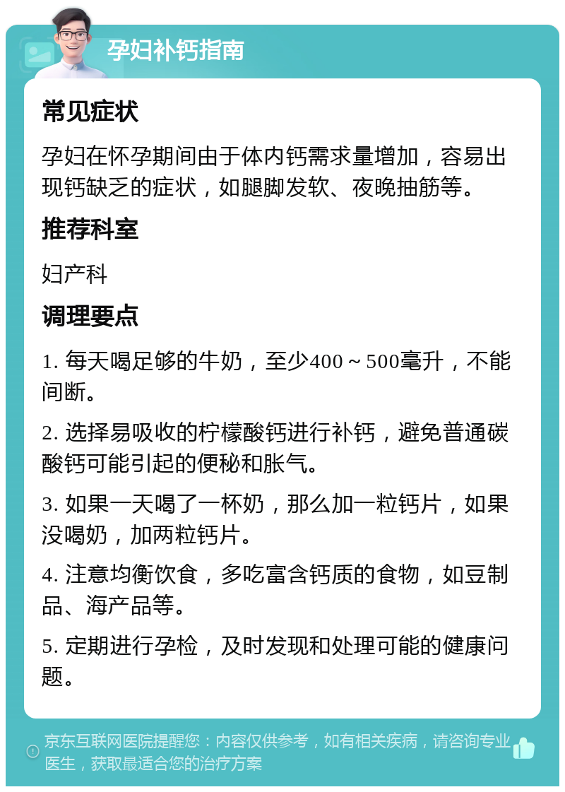 孕妇补钙指南 常见症状 孕妇在怀孕期间由于体内钙需求量增加，容易出现钙缺乏的症状，如腿脚发软、夜晚抽筋等。 推荐科室 妇产科 调理要点 1. 每天喝足够的牛奶，至少400～500毫升，不能间断。 2. 选择易吸收的柠檬酸钙进行补钙，避免普通碳酸钙可能引起的便秘和胀气。 3. 如果一天喝了一杯奶，那么加一粒钙片，如果没喝奶，加两粒钙片。 4. 注意均衡饮食，多吃富含钙质的食物，如豆制品、海产品等。 5. 定期进行孕检，及时发现和处理可能的健康问题。