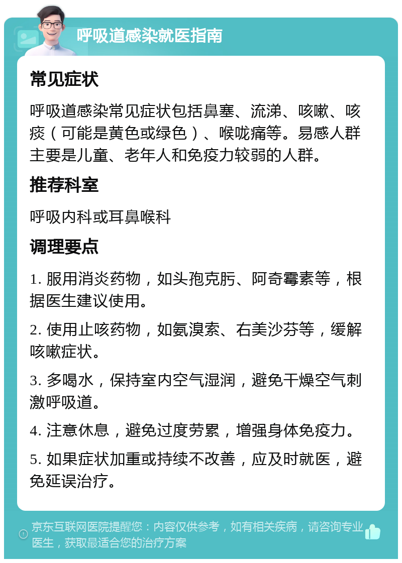 呼吸道感染就医指南 常见症状 呼吸道感染常见症状包括鼻塞、流涕、咳嗽、咳痰（可能是黄色或绿色）、喉咙痛等。易感人群主要是儿童、老年人和免疫力较弱的人群。 推荐科室 呼吸内科或耳鼻喉科 调理要点 1. 服用消炎药物，如头孢克肟、阿奇霉素等，根据医生建议使用。 2. 使用止咳药物，如氨溴索、右美沙芬等，缓解咳嗽症状。 3. 多喝水，保持室内空气湿润，避免干燥空气刺激呼吸道。 4. 注意休息，避免过度劳累，增强身体免疫力。 5. 如果症状加重或持续不改善，应及时就医，避免延误治疗。