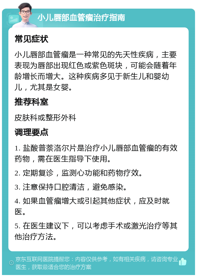 小儿唇部血管瘤治疗指南 常见症状 小儿唇部血管瘤是一种常见的先天性疾病，主要表现为唇部出现红色或紫色斑块，可能会随着年龄增长而增大。这种疾病多见于新生儿和婴幼儿，尤其是女婴。 推荐科室 皮肤科或整形外科 调理要点 1. 盐酸普萘洛尔片是治疗小儿唇部血管瘤的有效药物，需在医生指导下使用。 2. 定期复诊，监测心功能和药物疗效。 3. 注意保持口腔清洁，避免感染。 4. 如果血管瘤增大或引起其他症状，应及时就医。 5. 在医生建议下，可以考虑手术或激光治疗等其他治疗方法。