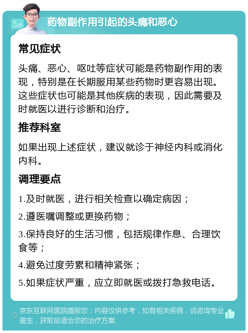 药物副作用引起的头痛和恶心 常见症状 头痛、恶心、呕吐等症状可能是药物副作用的表现，特别是在长期服用某些药物时更容易出现。这些症状也可能是其他疾病的表现，因此需要及时就医以进行诊断和治疗。 推荐科室 如果出现上述症状，建议就诊于神经内科或消化内科。 调理要点 1.及时就医，进行相关检查以确定病因； 2.遵医嘱调整或更换药物； 3.保持良好的生活习惯，包括规律作息、合理饮食等； 4.避免过度劳累和精神紧张； 5.如果症状严重，应立即就医或拨打急救电话。