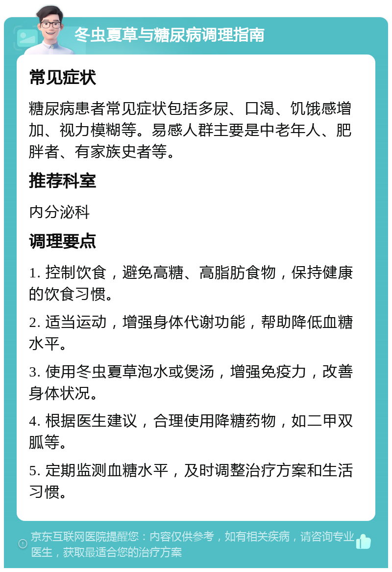 冬虫夏草与糖尿病调理指南 常见症状 糖尿病患者常见症状包括多尿、口渴、饥饿感增加、视力模糊等。易感人群主要是中老年人、肥胖者、有家族史者等。 推荐科室 内分泌科 调理要点 1. 控制饮食，避免高糖、高脂肪食物，保持健康的饮食习惯。 2. 适当运动，增强身体代谢功能，帮助降低血糖水平。 3. 使用冬虫夏草泡水或煲汤，增强免疫力，改善身体状况。 4. 根据医生建议，合理使用降糖药物，如二甲双胍等。 5. 定期监测血糖水平，及时调整治疗方案和生活习惯。