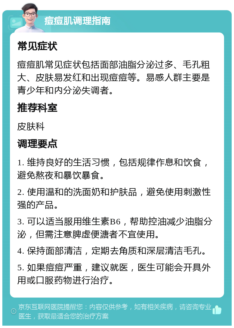 痘痘肌调理指南 常见症状 痘痘肌常见症状包括面部油脂分泌过多、毛孔粗大、皮肤易发红和出现痘痘等。易感人群主要是青少年和内分泌失调者。 推荐科室 皮肤科 调理要点 1. 维持良好的生活习惯，包括规律作息和饮食，避免熬夜和暴饮暴食。 2. 使用温和的洗面奶和护肤品，避免使用刺激性强的产品。 3. 可以适当服用维生素B6，帮助控油减少油脂分泌，但需注意脾虚便溏者不宜使用。 4. 保持面部清洁，定期去角质和深层清洁毛孔。 5. 如果痘痘严重，建议就医，医生可能会开具外用或口服药物进行治疗。