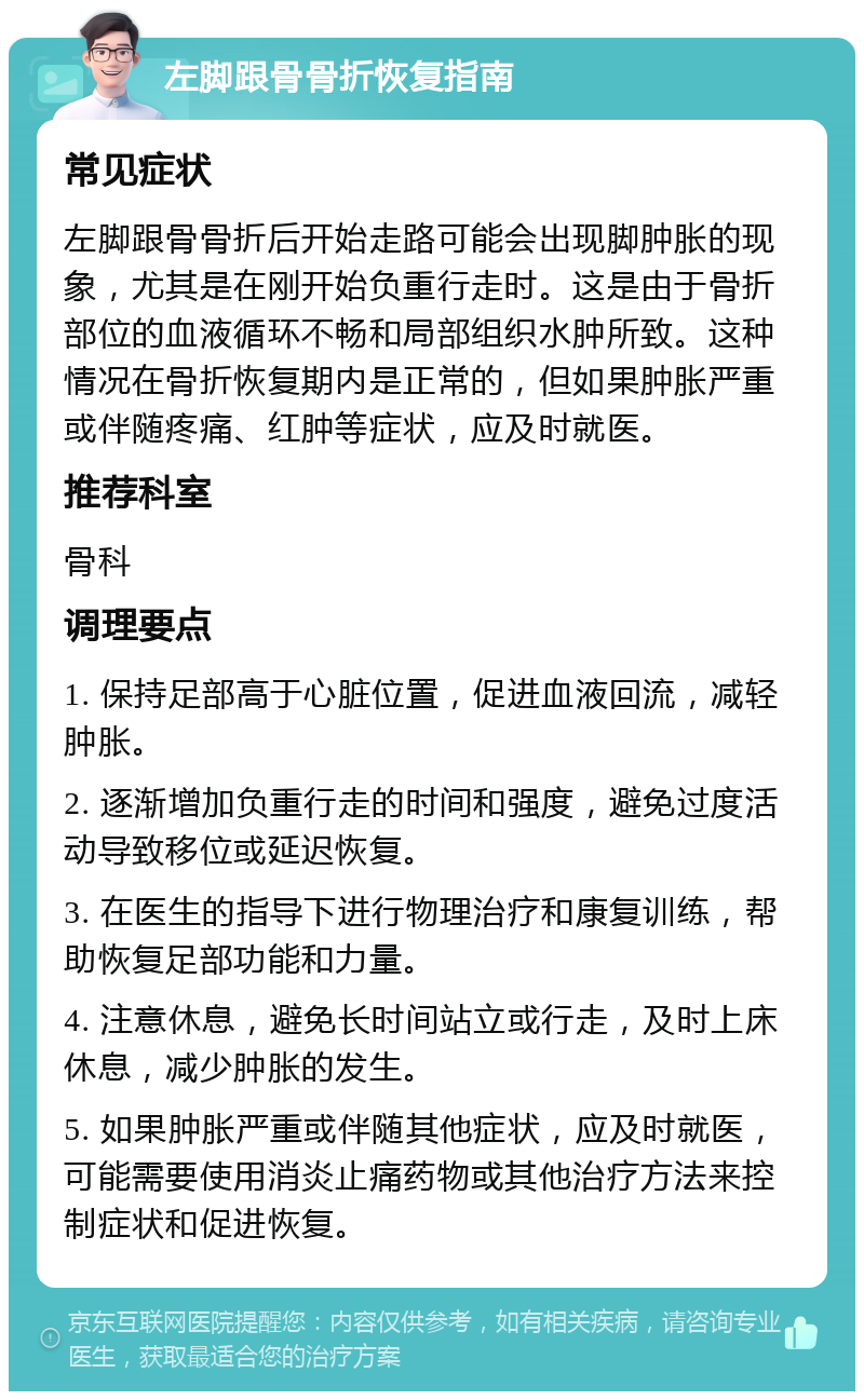 左脚跟骨骨折恢复指南 常见症状 左脚跟骨骨折后开始走路可能会出现脚肿胀的现象，尤其是在刚开始负重行走时。这是由于骨折部位的血液循环不畅和局部组织水肿所致。这种情况在骨折恢复期内是正常的，但如果肿胀严重或伴随疼痛、红肿等症状，应及时就医。 推荐科室 骨科 调理要点 1. 保持足部高于心脏位置，促进血液回流，减轻肿胀。 2. 逐渐增加负重行走的时间和强度，避免过度活动导致移位或延迟恢复。 3. 在医生的指导下进行物理治疗和康复训练，帮助恢复足部功能和力量。 4. 注意休息，避免长时间站立或行走，及时上床休息，减少肿胀的发生。 5. 如果肿胀严重或伴随其他症状，应及时就医，可能需要使用消炎止痛药物或其他治疗方法来控制症状和促进恢复。