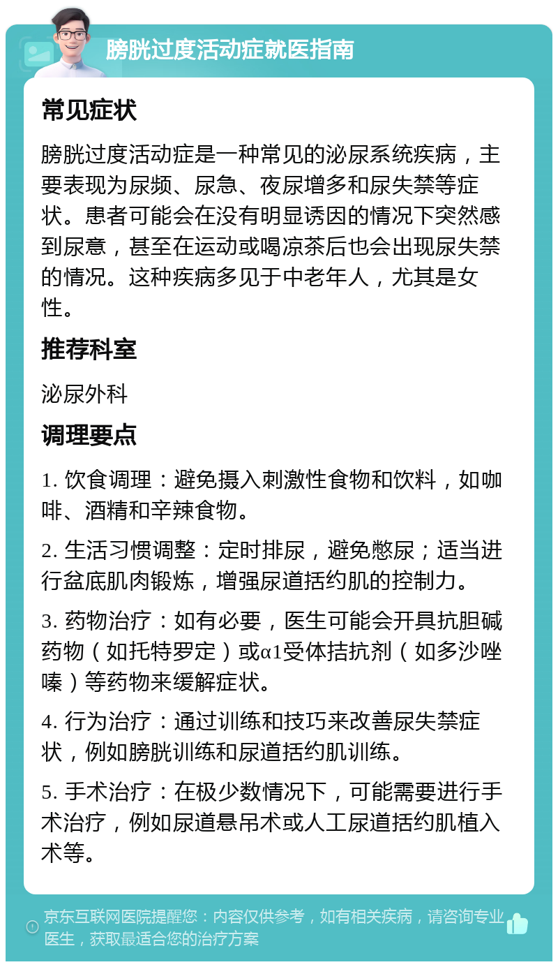 膀胱过度活动症就医指南 常见症状 膀胱过度活动症是一种常见的泌尿系统疾病，主要表现为尿频、尿急、夜尿增多和尿失禁等症状。患者可能会在没有明显诱因的情况下突然感到尿意，甚至在运动或喝凉茶后也会出现尿失禁的情况。这种疾病多见于中老年人，尤其是女性。 推荐科室 泌尿外科 调理要点 1. 饮食调理：避免摄入刺激性食物和饮料，如咖啡、酒精和辛辣食物。 2. 生活习惯调整：定时排尿，避免憋尿；适当进行盆底肌肉锻炼，增强尿道括约肌的控制力。 3. 药物治疗：如有必要，医生可能会开具抗胆碱药物（如托特罗定）或α1受体拮抗剂（如多沙唑嗪）等药物来缓解症状。 4. 行为治疗：通过训练和技巧来改善尿失禁症状，例如膀胱训练和尿道括约肌训练。 5. 手术治疗：在极少数情况下，可能需要进行手术治疗，例如尿道悬吊术或人工尿道括约肌植入术等。