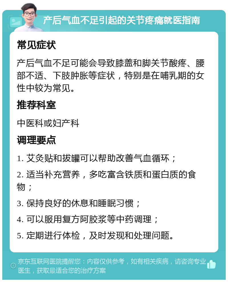 产后气血不足引起的关节疼痛就医指南 常见症状 产后气血不足可能会导致膝盖和脚关节酸疼、腰部不适、下肢肿胀等症状，特别是在哺乳期的女性中较为常见。 推荐科室 中医科或妇产科 调理要点 1. 艾灸贴和拔罐可以帮助改善气血循环； 2. 适当补充营养，多吃富含铁质和蛋白质的食物； 3. 保持良好的休息和睡眠习惯； 4. 可以服用复方阿胶浆等中药调理； 5. 定期进行体检，及时发现和处理问题。