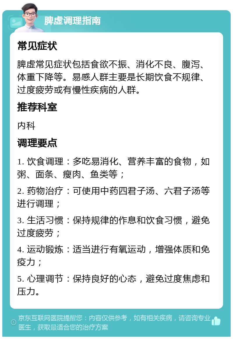 脾虚调理指南 常见症状 脾虚常见症状包括食欲不振、消化不良、腹泻、体重下降等。易感人群主要是长期饮食不规律、过度疲劳或有慢性疾病的人群。 推荐科室 内科 调理要点 1. 饮食调理：多吃易消化、营养丰富的食物，如粥、面条、瘦肉、鱼类等； 2. 药物治疗：可使用中药四君子汤、六君子汤等进行调理； 3. 生活习惯：保持规律的作息和饮食习惯，避免过度疲劳； 4. 运动锻炼：适当进行有氧运动，增强体质和免疫力； 5. 心理调节：保持良好的心态，避免过度焦虑和压力。