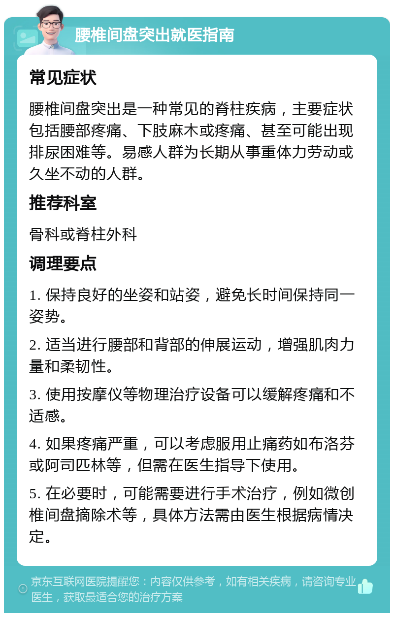 腰椎间盘突出就医指南 常见症状 腰椎间盘突出是一种常见的脊柱疾病，主要症状包括腰部疼痛、下肢麻木或疼痛、甚至可能出现排尿困难等。易感人群为长期从事重体力劳动或久坐不动的人群。 推荐科室 骨科或脊柱外科 调理要点 1. 保持良好的坐姿和站姿，避免长时间保持同一姿势。 2. 适当进行腰部和背部的伸展运动，增强肌肉力量和柔韧性。 3. 使用按摩仪等物理治疗设备可以缓解疼痛和不适感。 4. 如果疼痛严重，可以考虑服用止痛药如布洛芬或阿司匹林等，但需在医生指导下使用。 5. 在必要时，可能需要进行手术治疗，例如微创椎间盘摘除术等，具体方法需由医生根据病情决定。