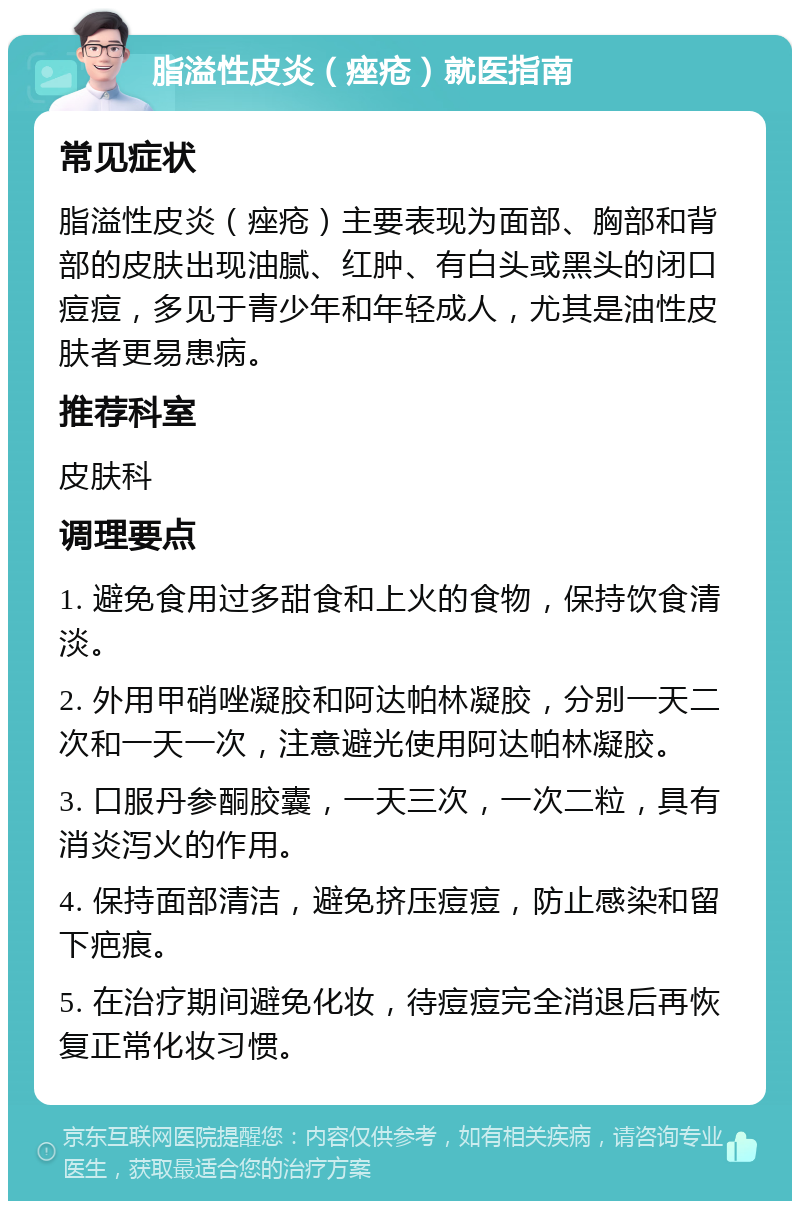 脂溢性皮炎（痤疮）就医指南 常见症状 脂溢性皮炎（痤疮）主要表现为面部、胸部和背部的皮肤出现油腻、红肿、有白头或黑头的闭口痘痘，多见于青少年和年轻成人，尤其是油性皮肤者更易患病。 推荐科室 皮肤科 调理要点 1. 避免食用过多甜食和上火的食物，保持饮食清淡。 2. 外用甲硝唑凝胶和阿达帕林凝胶，分别一天二次和一天一次，注意避光使用阿达帕林凝胶。 3. 口服丹参酮胶囊，一天三次，一次二粒，具有消炎泻火的作用。 4. 保持面部清洁，避免挤压痘痘，防止感染和留下疤痕。 5. 在治疗期间避免化妆，待痘痘完全消退后再恢复正常化妆习惯。