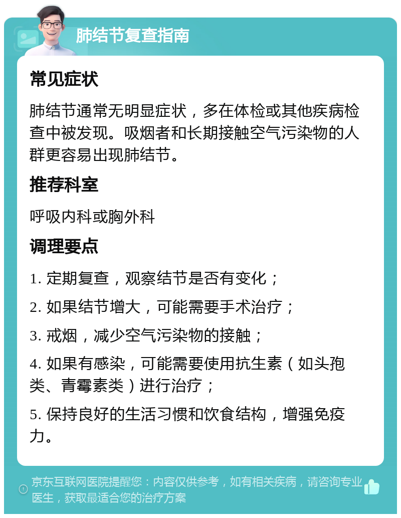 肺结节复查指南 常见症状 肺结节通常无明显症状，多在体检或其他疾病检查中被发现。吸烟者和长期接触空气污染物的人群更容易出现肺结节。 推荐科室 呼吸内科或胸外科 调理要点 1. 定期复查，观察结节是否有变化； 2. 如果结节增大，可能需要手术治疗； 3. 戒烟，减少空气污染物的接触； 4. 如果有感染，可能需要使用抗生素（如头孢类、青霉素类）进行治疗； 5. 保持良好的生活习惯和饮食结构，增强免疫力。