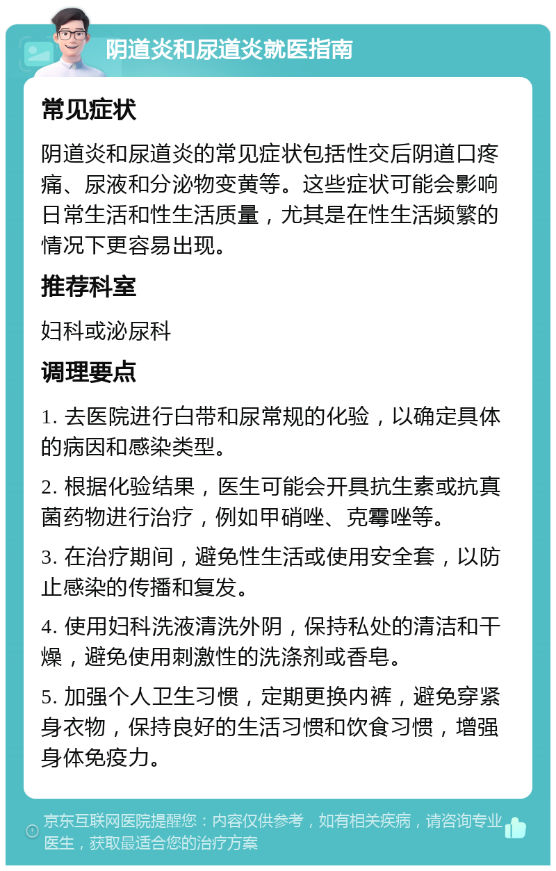 阴道炎和尿道炎就医指南 常见症状 阴道炎和尿道炎的常见症状包括性交后阴道口疼痛、尿液和分泌物变黄等。这些症状可能会影响日常生活和性生活质量，尤其是在性生活频繁的情况下更容易出现。 推荐科室 妇科或泌尿科 调理要点 1. 去医院进行白带和尿常规的化验，以确定具体的病因和感染类型。 2. 根据化验结果，医生可能会开具抗生素或抗真菌药物进行治疗，例如甲硝唑、克霉唑等。 3. 在治疗期间，避免性生活或使用安全套，以防止感染的传播和复发。 4. 使用妇科洗液清洗外阴，保持私处的清洁和干燥，避免使用刺激性的洗涤剂或香皂。 5. 加强个人卫生习惯，定期更换内裤，避免穿紧身衣物，保持良好的生活习惯和饮食习惯，增强身体免疫力。