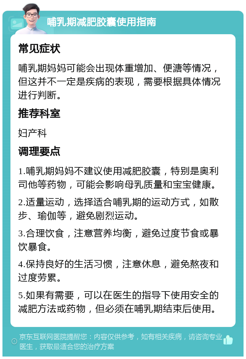 哺乳期减肥胶囊使用指南 常见症状 哺乳期妈妈可能会出现体重增加、便溏等情况，但这并不一定是疾病的表现，需要根据具体情况进行判断。 推荐科室 妇产科 调理要点 1.哺乳期妈妈不建议使用减肥胶囊，特别是奥利司他等药物，可能会影响母乳质量和宝宝健康。 2.适量运动，选择适合哺乳期的运动方式，如散步、瑜伽等，避免剧烈运动。 3.合理饮食，注意营养均衡，避免过度节食或暴饮暴食。 4.保持良好的生活习惯，注意休息，避免熬夜和过度劳累。 5.如果有需要，可以在医生的指导下使用安全的减肥方法或药物，但必须在哺乳期结束后使用。