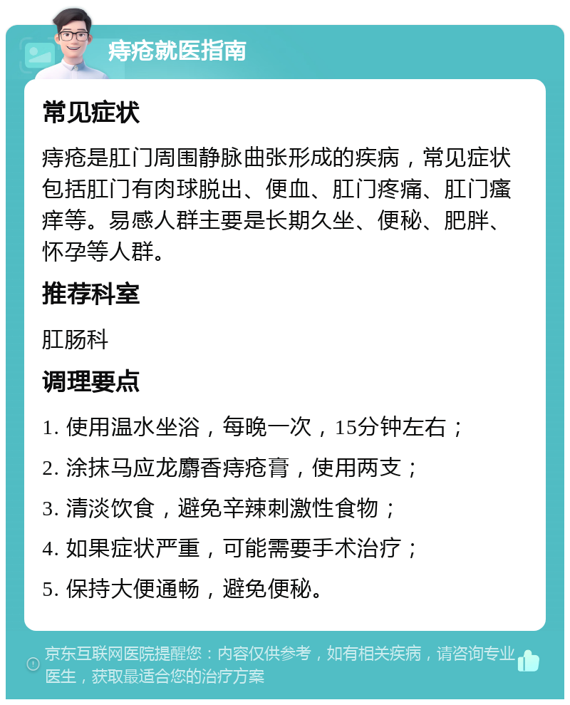 痔疮就医指南 常见症状 痔疮是肛门周围静脉曲张形成的疾病，常见症状包括肛门有肉球脱出、便血、肛门疼痛、肛门瘙痒等。易感人群主要是长期久坐、便秘、肥胖、怀孕等人群。 推荐科室 肛肠科 调理要点 1. 使用温水坐浴，每晚一次，15分钟左右； 2. 涂抹马应龙麝香痔疮膏，使用两支； 3. 清淡饮食，避免辛辣刺激性食物； 4. 如果症状严重，可能需要手术治疗； 5. 保持大便通畅，避免便秘。