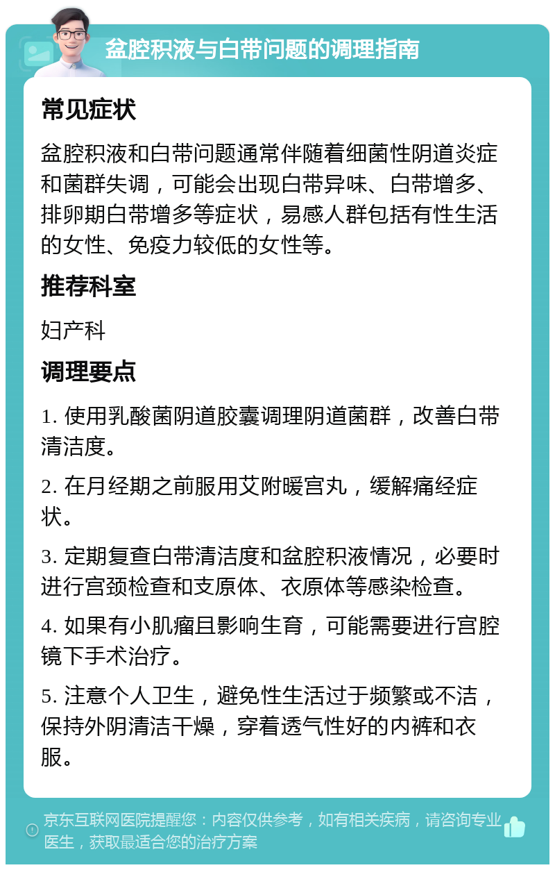 盆腔积液与白带问题的调理指南 常见症状 盆腔积液和白带问题通常伴随着细菌性阴道炎症和菌群失调，可能会出现白带异味、白带增多、排卵期白带增多等症状，易感人群包括有性生活的女性、免疫力较低的女性等。 推荐科室 妇产科 调理要点 1. 使用乳酸菌阴道胶囊调理阴道菌群，改善白带清洁度。 2. 在月经期之前服用艾附暖宫丸，缓解痛经症状。 3. 定期复查白带清洁度和盆腔积液情况，必要时进行宫颈检查和支原体、衣原体等感染检查。 4. 如果有小肌瘤且影响生育，可能需要进行宫腔镜下手术治疗。 5. 注意个人卫生，避免性生活过于频繁或不洁，保持外阴清洁干燥，穿着透气性好的内裤和衣服。