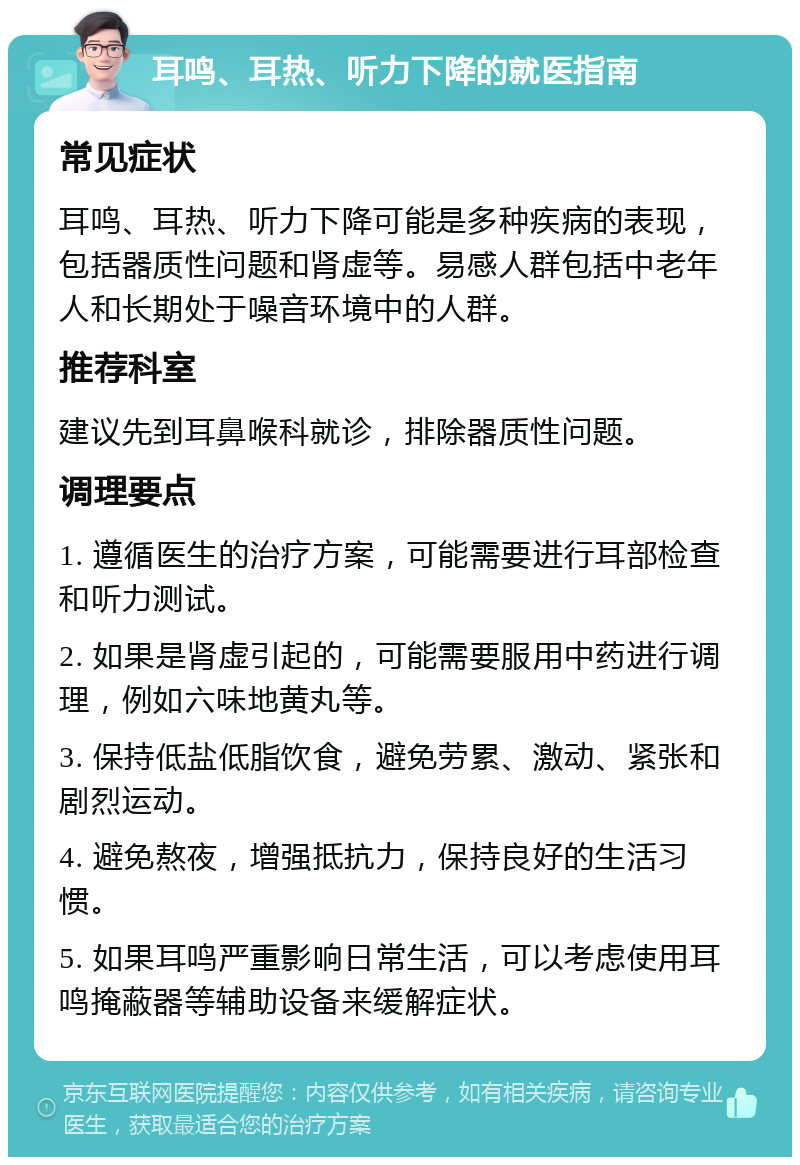 耳鸣、耳热、听力下降的就医指南 常见症状 耳鸣、耳热、听力下降可能是多种疾病的表现，包括器质性问题和肾虚等。易感人群包括中老年人和长期处于噪音环境中的人群。 推荐科室 建议先到耳鼻喉科就诊，排除器质性问题。 调理要点 1. 遵循医生的治疗方案，可能需要进行耳部检查和听力测试。 2. 如果是肾虚引起的，可能需要服用中药进行调理，例如六味地黄丸等。 3. 保持低盐低脂饮食，避免劳累、激动、紧张和剧烈运动。 4. 避免熬夜，增强抵抗力，保持良好的生活习惯。 5. 如果耳鸣严重影响日常生活，可以考虑使用耳鸣掩蔽器等辅助设备来缓解症状。