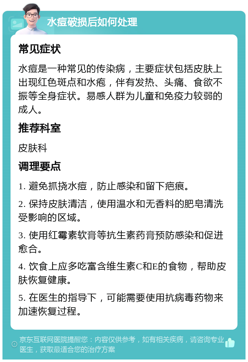 水痘破损后如何处理 常见症状 水痘是一种常见的传染病，主要症状包括皮肤上出现红色斑点和水疱，伴有发热、头痛、食欲不振等全身症状。易感人群为儿童和免疫力较弱的成人。 推荐科室 皮肤科 调理要点 1. 避免抓挠水痘，防止感染和留下疤痕。 2. 保持皮肤清洁，使用温水和无香料的肥皂清洗受影响的区域。 3. 使用红霉素软膏等抗生素药膏预防感染和促进愈合。 4. 饮食上应多吃富含维生素C和E的食物，帮助皮肤恢复健康。 5. 在医生的指导下，可能需要使用抗病毒药物来加速恢复过程。