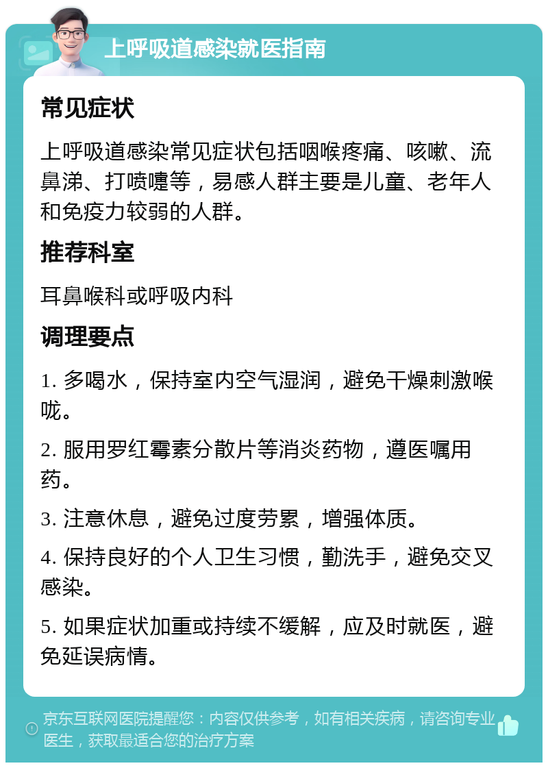 上呼吸道感染就医指南 常见症状 上呼吸道感染常见症状包括咽喉疼痛、咳嗽、流鼻涕、打喷嚏等，易感人群主要是儿童、老年人和免疫力较弱的人群。 推荐科室 耳鼻喉科或呼吸内科 调理要点 1. 多喝水，保持室内空气湿润，避免干燥刺激喉咙。 2. 服用罗红霉素分散片等消炎药物，遵医嘱用药。 3. 注意休息，避免过度劳累，增强体质。 4. 保持良好的个人卫生习惯，勤洗手，避免交叉感染。 5. 如果症状加重或持续不缓解，应及时就医，避免延误病情。