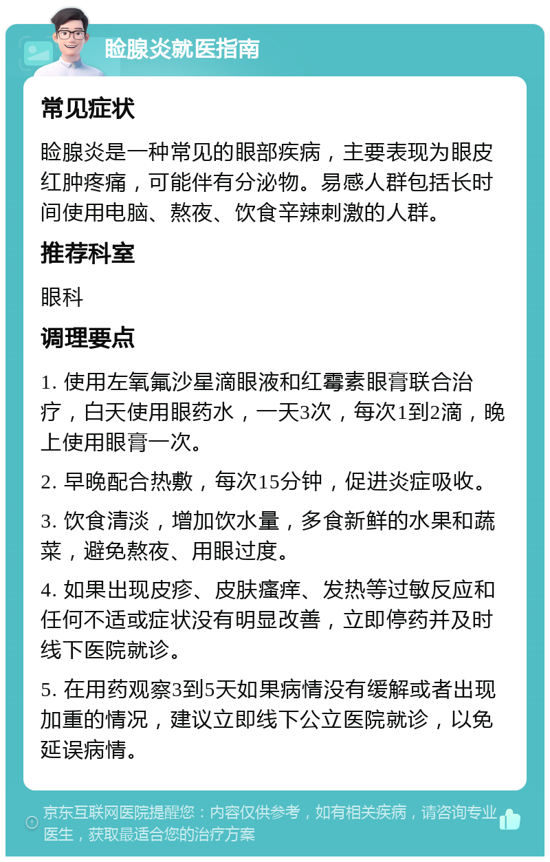 睑腺炎就医指南 常见症状 睑腺炎是一种常见的眼部疾病，主要表现为眼皮红肿疼痛，可能伴有分泌物。易感人群包括长时间使用电脑、熬夜、饮食辛辣刺激的人群。 推荐科室 眼科 调理要点 1. 使用左氧氟沙星滴眼液和红霉素眼膏联合治疗，白天使用眼药水，一天3次，每次1到2滴，晚上使用眼膏一次。 2. 早晚配合热敷，每次15分钟，促进炎症吸收。 3. 饮食清淡，增加饮水量，多食新鲜的水果和蔬菜，避免熬夜、用眼过度。 4. 如果出现皮疹、皮肤瘙痒、发热等过敏反应和任何不适或症状没有明显改善，立即停药并及时线下医院就诊。 5. 在用药观察3到5天如果病情没有缓解或者出现加重的情况，建议立即线下公立医院就诊，以免延误病情。