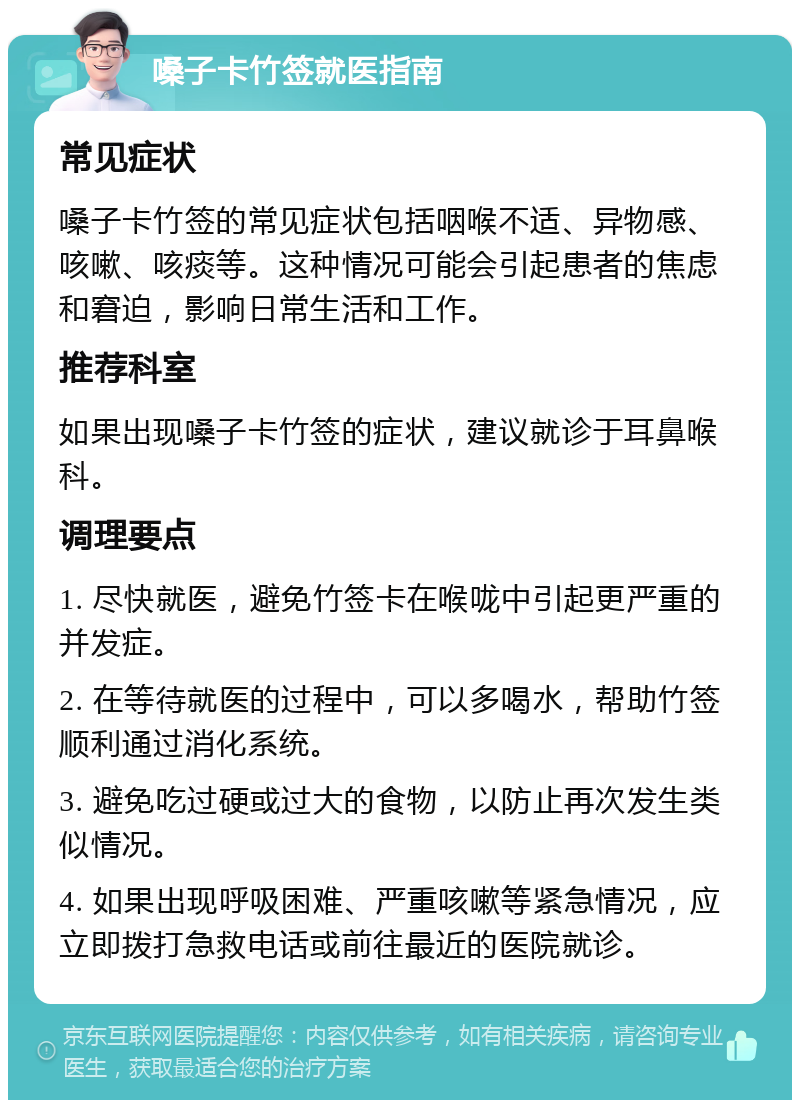 嗓子卡竹签就医指南 常见症状 嗓子卡竹签的常见症状包括咽喉不适、异物感、咳嗽、咳痰等。这种情况可能会引起患者的焦虑和窘迫，影响日常生活和工作。 推荐科室 如果出现嗓子卡竹签的症状，建议就诊于耳鼻喉科。 调理要点 1. 尽快就医，避免竹签卡在喉咙中引起更严重的并发症。 2. 在等待就医的过程中，可以多喝水，帮助竹签顺利通过消化系统。 3. 避免吃过硬或过大的食物，以防止再次发生类似情况。 4. 如果出现呼吸困难、严重咳嗽等紧急情况，应立即拨打急救电话或前往最近的医院就诊。