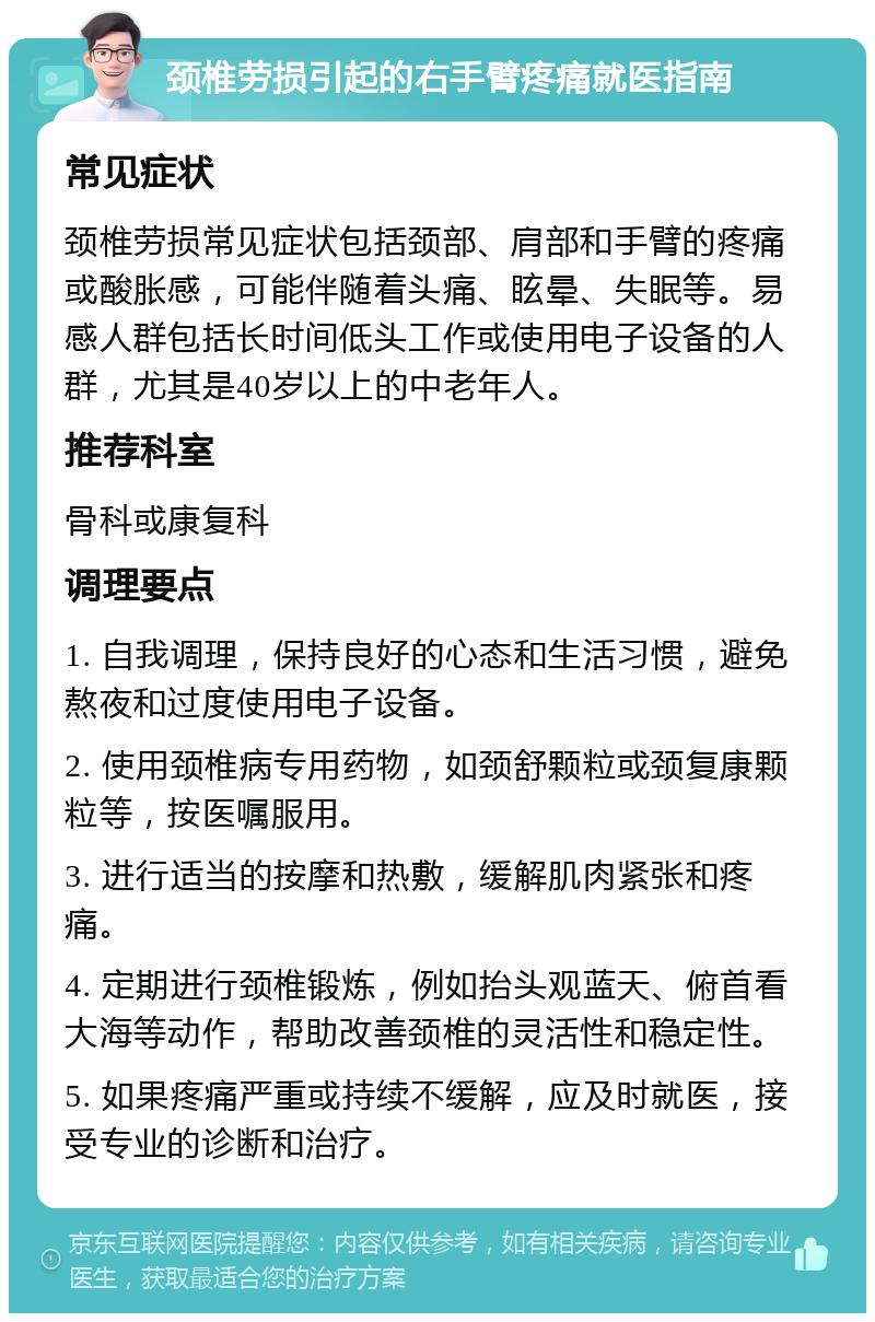 颈椎劳损引起的右手臂疼痛就医指南 常见症状 颈椎劳损常见症状包括颈部、肩部和手臂的疼痛或酸胀感，可能伴随着头痛、眩晕、失眠等。易感人群包括长时间低头工作或使用电子设备的人群，尤其是40岁以上的中老年人。 推荐科室 骨科或康复科 调理要点 1. 自我调理，保持良好的心态和生活习惯，避免熬夜和过度使用电子设备。 2. 使用颈椎病专用药物，如颈舒颗粒或颈复康颗粒等，按医嘱服用。 3. 进行适当的按摩和热敷，缓解肌肉紧张和疼痛。 4. 定期进行颈椎锻炼，例如抬头观蓝天、俯首看大海等动作，帮助改善颈椎的灵活性和稳定性。 5. 如果疼痛严重或持续不缓解，应及时就医，接受专业的诊断和治疗。