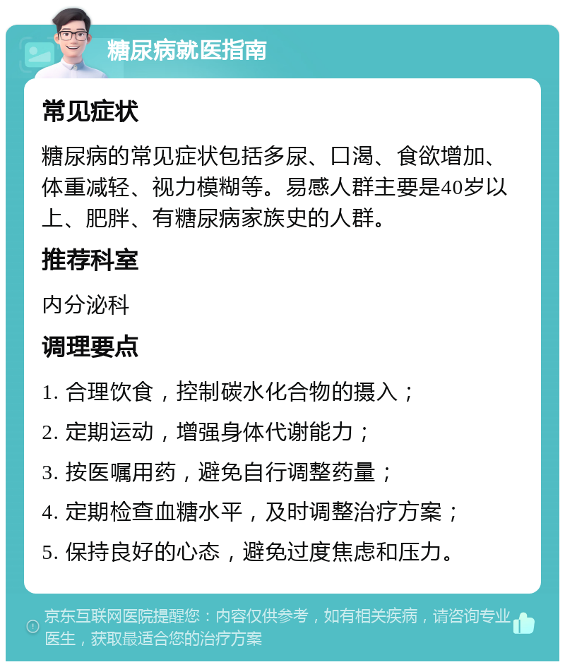 糖尿病就医指南 常见症状 糖尿病的常见症状包括多尿、口渴、食欲增加、体重减轻、视力模糊等。易感人群主要是40岁以上、肥胖、有糖尿病家族史的人群。 推荐科室 内分泌科 调理要点 1. 合理饮食，控制碳水化合物的摄入； 2. 定期运动，增强身体代谢能力； 3. 按医嘱用药，避免自行调整药量； 4. 定期检查血糖水平，及时调整治疗方案； 5. 保持良好的心态，避免过度焦虑和压力。