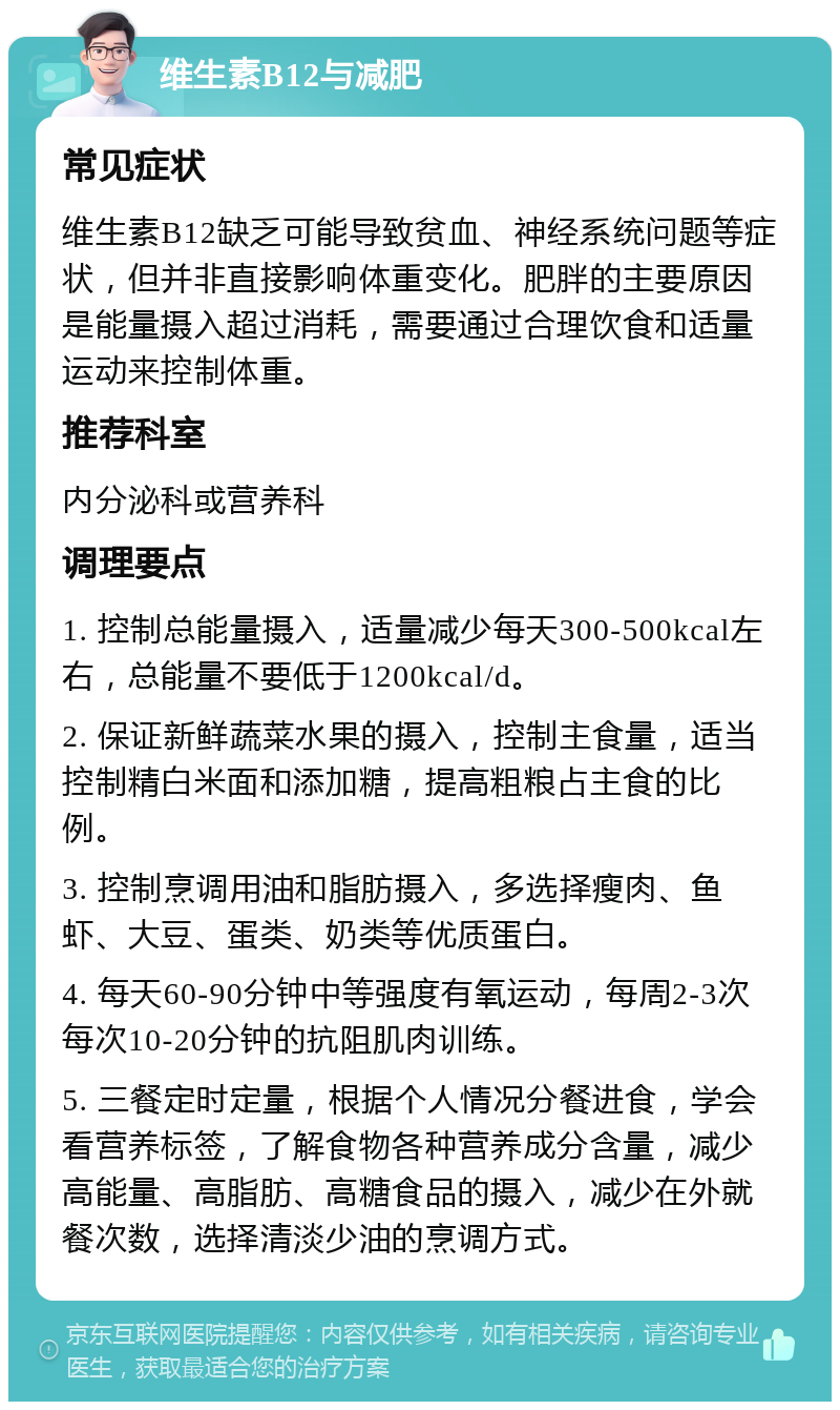 维生素B12与减肥 常见症状 维生素B12缺乏可能导致贫血、神经系统问题等症状，但并非直接影响体重变化。肥胖的主要原因是能量摄入超过消耗，需要通过合理饮食和适量运动来控制体重。 推荐科室 内分泌科或营养科 调理要点 1. 控制总能量摄入，适量减少每天300-500kcal左右，总能量不要低于1200kcal/d。 2. 保证新鲜蔬菜水果的摄入，控制主食量，适当控制精白米面和添加糖，提高粗粮占主食的比例。 3. 控制烹调用油和脂肪摄入，多选择瘦肉、鱼虾、大豆、蛋类、奶类等优质蛋白。 4. 每天60-90分钟中等强度有氧运动，每周2-3次每次10-20分钟的抗阻肌肉训练。 5. 三餐定时定量，根据个人情况分餐进食，学会看营养标签，了解食物各种营养成分含量，减少高能量、高脂肪、高糖食品的摄入，减少在外就餐次数，选择清淡少油的烹调方式。