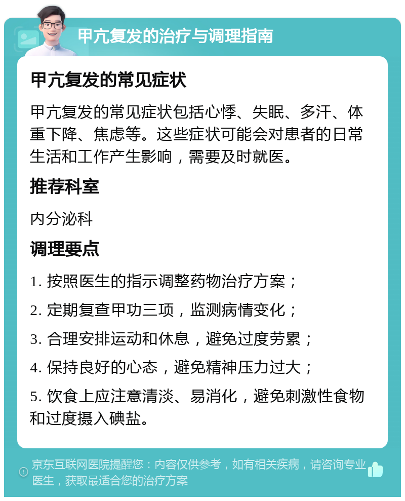 甲亢复发的治疗与调理指南 甲亢复发的常见症状 甲亢复发的常见症状包括心悸、失眠、多汗、体重下降、焦虑等。这些症状可能会对患者的日常生活和工作产生影响，需要及时就医。 推荐科室 内分泌科 调理要点 1. 按照医生的指示调整药物治疗方案； 2. 定期复查甲功三项，监测病情变化； 3. 合理安排运动和休息，避免过度劳累； 4. 保持良好的心态，避免精神压力过大； 5. 饮食上应注意清淡、易消化，避免刺激性食物和过度摄入碘盐。