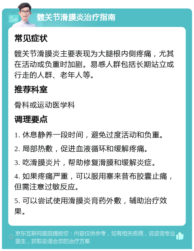 髋关节滑膜炎治疗指南 常见症状 髋关节滑膜炎主要表现为大腿根内侧疼痛，尤其在活动或负重时加剧。易感人群包括长期站立或行走的人群、老年人等。 推荐科室 骨科或运动医学科 调理要点 1. 休息静养一段时间，避免过度活动和负重。 2. 局部热敷，促进血液循环和缓解疼痛。 3. 吃滑膜炎片，帮助修复滑膜和缓解炎症。 4. 如果疼痛严重，可以服用塞来昔布胶囊止痛，但需注意过敏反应。 5. 可以尝试使用滑膜炎膏药外敷，辅助治疗效果。