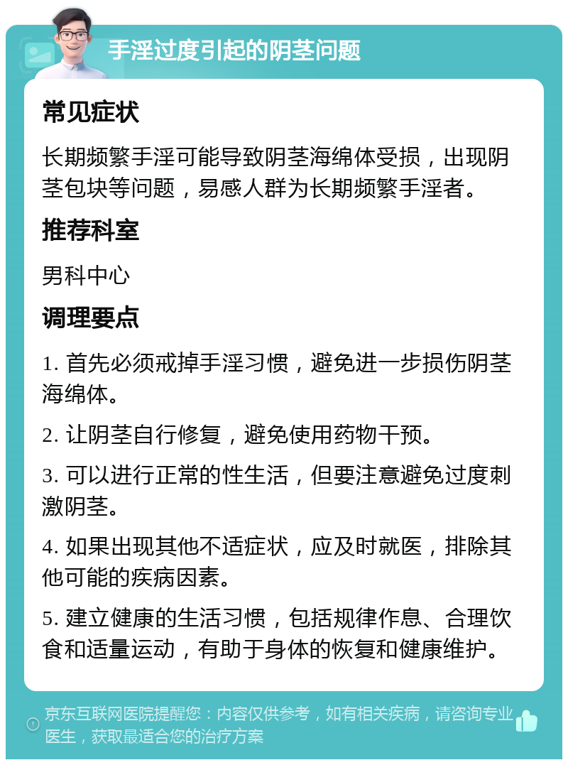 手淫过度引起的阴茎问题 常见症状 长期频繁手淫可能导致阴茎海绵体受损，出现阴茎包块等问题，易感人群为长期频繁手淫者。 推荐科室 男科中心 调理要点 1. 首先必须戒掉手淫习惯，避免进一步损伤阴茎海绵体。 2. 让阴茎自行修复，避免使用药物干预。 3. 可以进行正常的性生活，但要注意避免过度刺激阴茎。 4. 如果出现其他不适症状，应及时就医，排除其他可能的疾病因素。 5. 建立健康的生活习惯，包括规律作息、合理饮食和适量运动，有助于身体的恢复和健康维护。