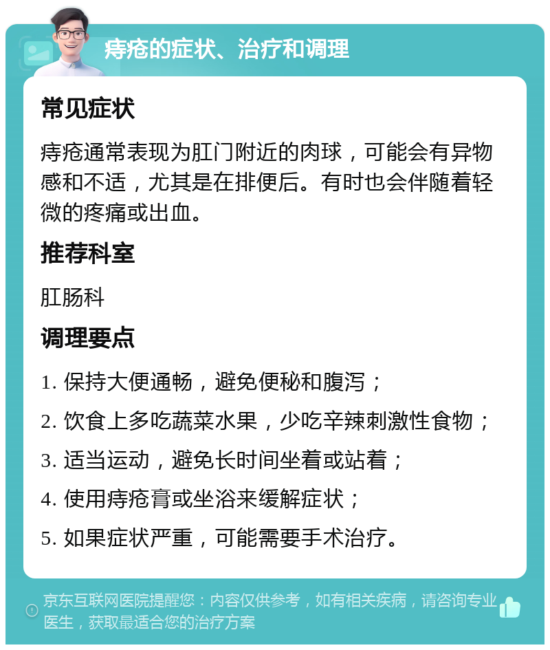 痔疮的症状、治疗和调理 常见症状 痔疮通常表现为肛门附近的肉球，可能会有异物感和不适，尤其是在排便后。有时也会伴随着轻微的疼痛或出血。 推荐科室 肛肠科 调理要点 1. 保持大便通畅，避免便秘和腹泻； 2. 饮食上多吃蔬菜水果，少吃辛辣刺激性食物； 3. 适当运动，避免长时间坐着或站着； 4. 使用痔疮膏或坐浴来缓解症状； 5. 如果症状严重，可能需要手术治疗。