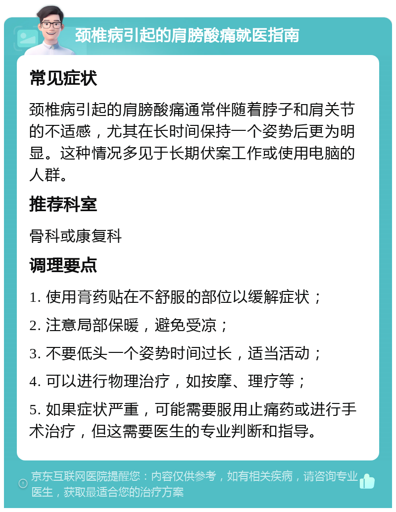 颈椎病引起的肩膀酸痛就医指南 常见症状 颈椎病引起的肩膀酸痛通常伴随着脖子和肩关节的不适感，尤其在长时间保持一个姿势后更为明显。这种情况多见于长期伏案工作或使用电脑的人群。 推荐科室 骨科或康复科 调理要点 1. 使用膏药贴在不舒服的部位以缓解症状； 2. 注意局部保暖，避免受凉； 3. 不要低头一个姿势时间过长，适当活动； 4. 可以进行物理治疗，如按摩、理疗等； 5. 如果症状严重，可能需要服用止痛药或进行手术治疗，但这需要医生的专业判断和指导。