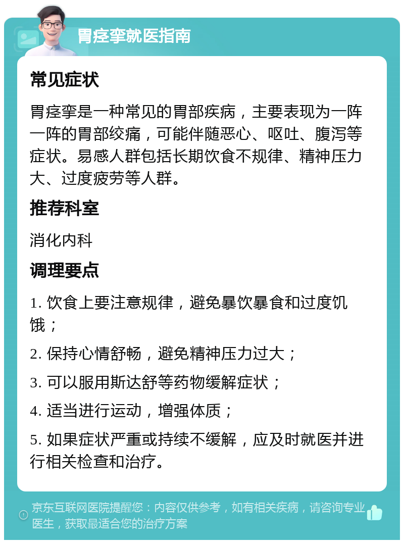 胃痉挛就医指南 常见症状 胃痉挛是一种常见的胃部疾病，主要表现为一阵一阵的胃部绞痛，可能伴随恶心、呕吐、腹泻等症状。易感人群包括长期饮食不规律、精神压力大、过度疲劳等人群。 推荐科室 消化内科 调理要点 1. 饮食上要注意规律，避免暴饮暴食和过度饥饿； 2. 保持心情舒畅，避免精神压力过大； 3. 可以服用斯达舒等药物缓解症状； 4. 适当进行运动，增强体质； 5. 如果症状严重或持续不缓解，应及时就医并进行相关检查和治疗。