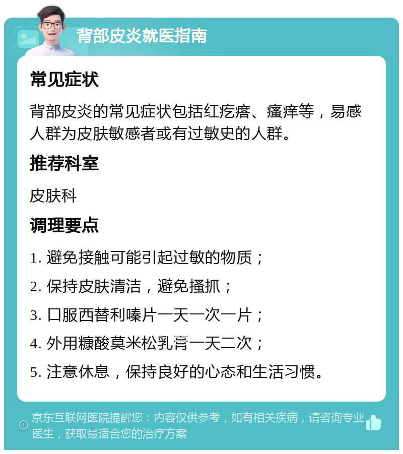 背部皮炎就医指南 常见症状 背部皮炎的常见症状包括红疙瘩、瘙痒等，易感人群为皮肤敏感者或有过敏史的人群。 推荐科室 皮肤科 调理要点 1. 避免接触可能引起过敏的物质； 2. 保持皮肤清洁，避免搔抓； 3. 口服西替利嗪片一天一次一片； 4. 外用糠酸莫米松乳膏一天二次； 5. 注意休息，保持良好的心态和生活习惯。