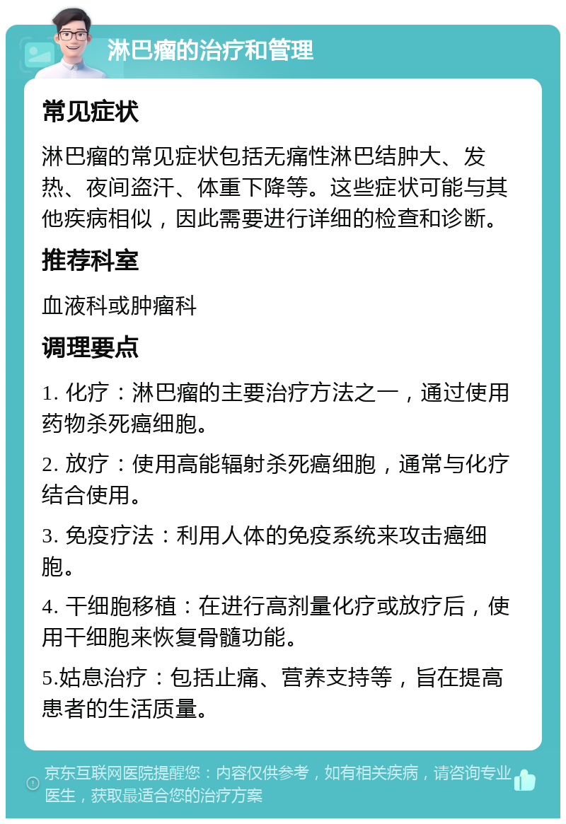 淋巴瘤的治疗和管理 常见症状 淋巴瘤的常见症状包括无痛性淋巴结肿大、发热、夜间盗汗、体重下降等。这些症状可能与其他疾病相似，因此需要进行详细的检查和诊断。 推荐科室 血液科或肿瘤科 调理要点 1. 化疗：淋巴瘤的主要治疗方法之一，通过使用药物杀死癌细胞。 2. 放疗：使用高能辐射杀死癌细胞，通常与化疗结合使用。 3. 免疫疗法：利用人体的免疫系统来攻击癌细胞。 4. 干细胞移植：在进行高剂量化疗或放疗后，使用干细胞来恢复骨髓功能。 5.姑息治疗：包括止痛、营养支持等，旨在提高患者的生活质量。