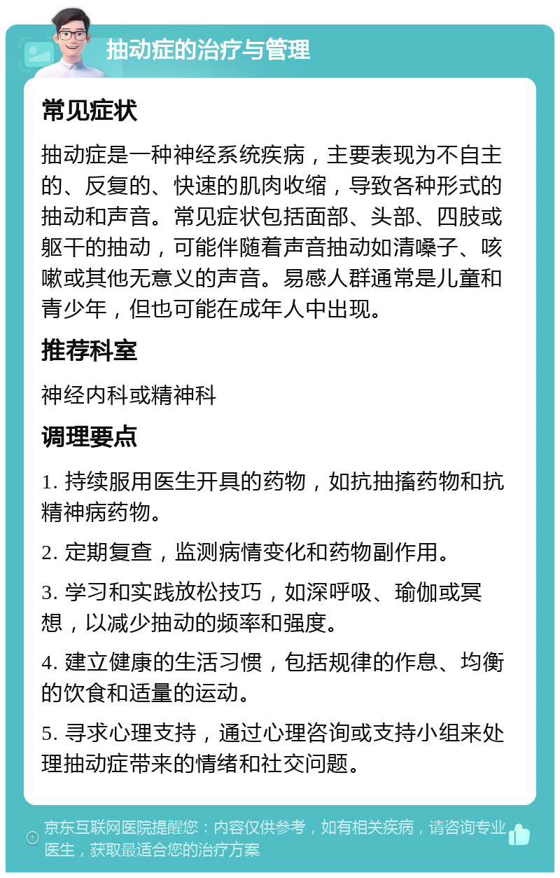 抽动症的治疗与管理 常见症状 抽动症是一种神经系统疾病，主要表现为不自主的、反复的、快速的肌肉收缩，导致各种形式的抽动和声音。常见症状包括面部、头部、四肢或躯干的抽动，可能伴随着声音抽动如清嗓子、咳嗽或其他无意义的声音。易感人群通常是儿童和青少年，但也可能在成年人中出现。 推荐科室 神经内科或精神科 调理要点 1. 持续服用医生开具的药物，如抗抽搐药物和抗精神病药物。 2. 定期复查，监测病情变化和药物副作用。 3. 学习和实践放松技巧，如深呼吸、瑜伽或冥想，以减少抽动的频率和强度。 4. 建立健康的生活习惯，包括规律的作息、均衡的饮食和适量的运动。 5. 寻求心理支持，通过心理咨询或支持小组来处理抽动症带来的情绪和社交问题。