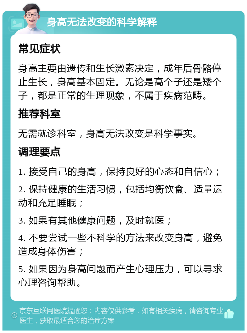 身高无法改变的科学解释 常见症状 身高主要由遗传和生长激素决定，成年后骨骼停止生长，身高基本固定。无论是高个子还是矮个子，都是正常的生理现象，不属于疾病范畴。 推荐科室 无需就诊科室，身高无法改变是科学事实。 调理要点 1. 接受自己的身高，保持良好的心态和自信心； 2. 保持健康的生活习惯，包括均衡饮食、适量运动和充足睡眠； 3. 如果有其他健康问题，及时就医； 4. 不要尝试一些不科学的方法来改变身高，避免造成身体伤害； 5. 如果因为身高问题而产生心理压力，可以寻求心理咨询帮助。