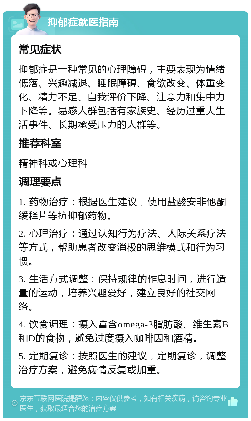 抑郁症就医指南 常见症状 抑郁症是一种常见的心理障碍，主要表现为情绪低落、兴趣减退、睡眠障碍、食欲改变、体重变化、精力不足、自我评价下降、注意力和集中力下降等。易感人群包括有家族史、经历过重大生活事件、长期承受压力的人群等。 推荐科室 精神科或心理科 调理要点 1. 药物治疗：根据医生建议，使用盐酸安非他酮缓释片等抗抑郁药物。 2. 心理治疗：通过认知行为疗法、人际关系疗法等方式，帮助患者改变消极的思维模式和行为习惯。 3. 生活方式调整：保持规律的作息时间，进行适量的运动，培养兴趣爱好，建立良好的社交网络。 4. 饮食调理：摄入富含omega-3脂肪酸、维生素B和D的食物，避免过度摄入咖啡因和酒精。 5. 定期复诊：按照医生的建议，定期复诊，调整治疗方案，避免病情反复或加重。