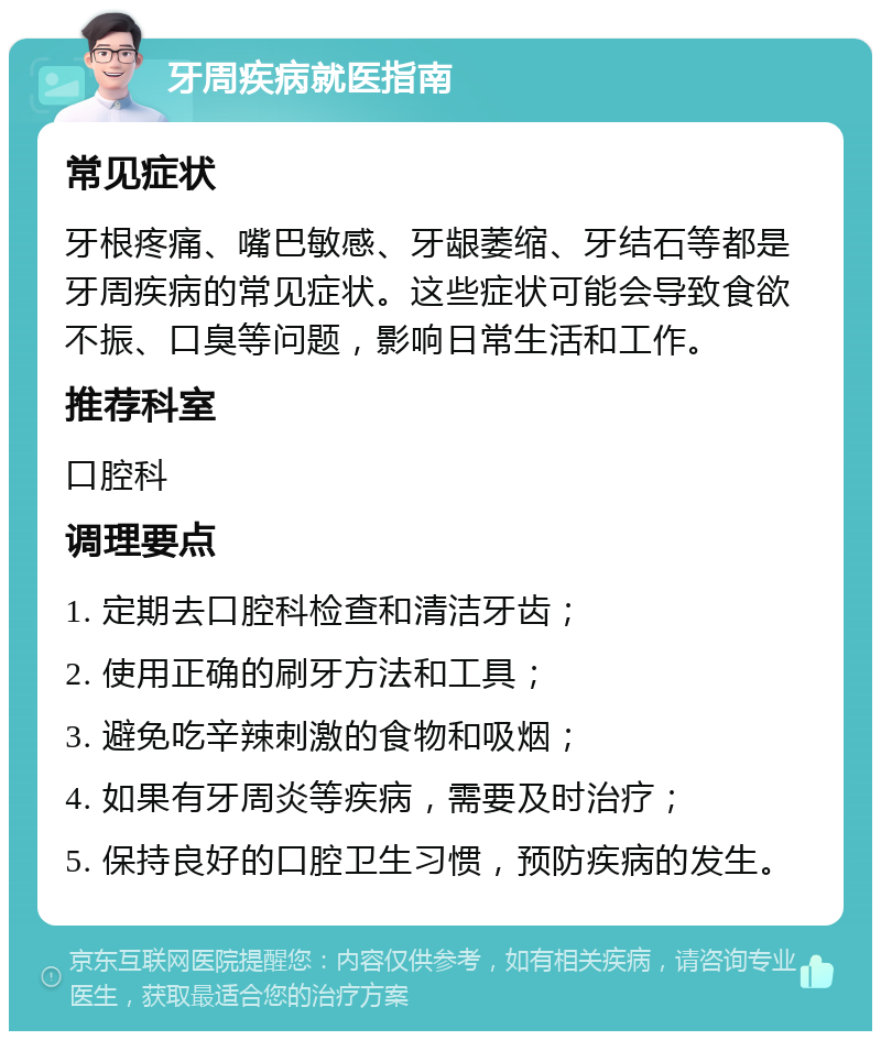 牙周疾病就医指南 常见症状 牙根疼痛、嘴巴敏感、牙龈萎缩、牙结石等都是牙周疾病的常见症状。这些症状可能会导致食欲不振、口臭等问题，影响日常生活和工作。 推荐科室 口腔科 调理要点 1. 定期去口腔科检查和清洁牙齿； 2. 使用正确的刷牙方法和工具； 3. 避免吃辛辣刺激的食物和吸烟； 4. 如果有牙周炎等疾病，需要及时治疗； 5. 保持良好的口腔卫生习惯，预防疾病的发生。