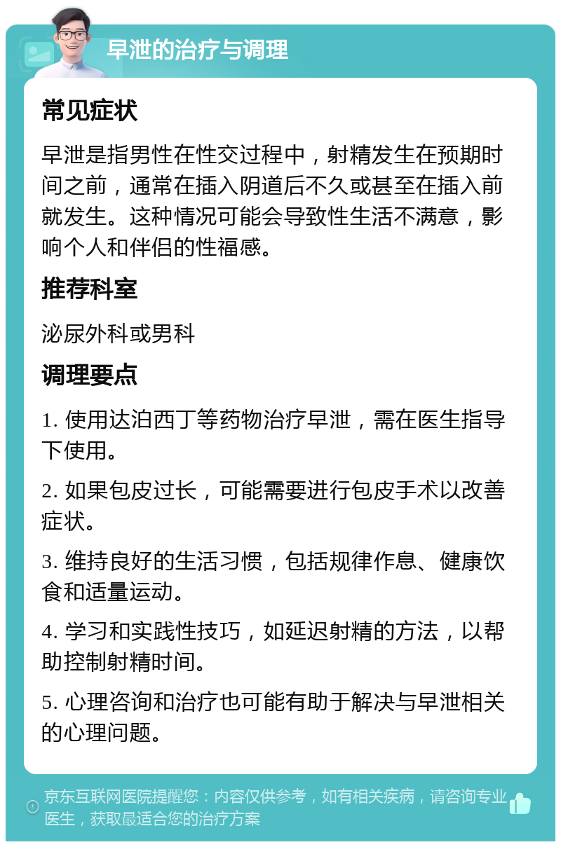 早泄的治疗与调理 常见症状 早泄是指男性在性交过程中，射精发生在预期时间之前，通常在插入阴道后不久或甚至在插入前就发生。这种情况可能会导致性生活不满意，影响个人和伴侣的性福感。 推荐科室 泌尿外科或男科 调理要点 1. 使用达泊西丁等药物治疗早泄，需在医生指导下使用。 2. 如果包皮过长，可能需要进行包皮手术以改善症状。 3. 维持良好的生活习惯，包括规律作息、健康饮食和适量运动。 4. 学习和实践性技巧，如延迟射精的方法，以帮助控制射精时间。 5. 心理咨询和治疗也可能有助于解决与早泄相关的心理问题。