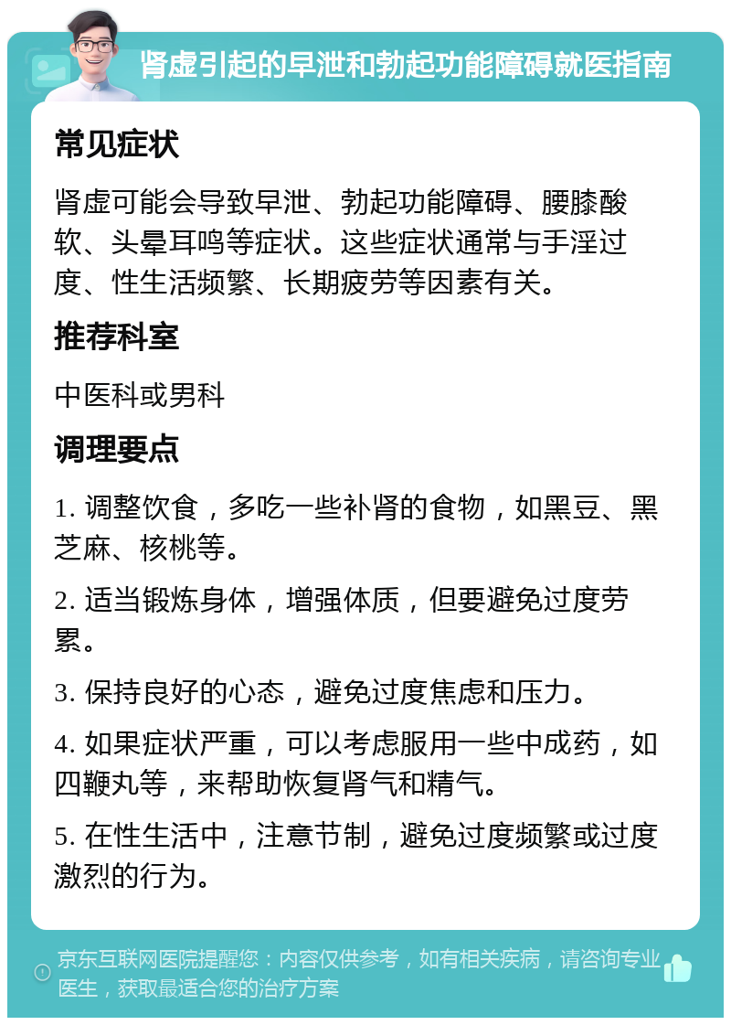 肾虚引起的早泄和勃起功能障碍就医指南 常见症状 肾虚可能会导致早泄、勃起功能障碍、腰膝酸软、头晕耳鸣等症状。这些症状通常与手淫过度、性生活频繁、长期疲劳等因素有关。 推荐科室 中医科或男科 调理要点 1. 调整饮食，多吃一些补肾的食物，如黑豆、黑芝麻、核桃等。 2. 适当锻炼身体，增强体质，但要避免过度劳累。 3. 保持良好的心态，避免过度焦虑和压力。 4. 如果症状严重，可以考虑服用一些中成药，如四鞭丸等，来帮助恢复肾气和精气。 5. 在性生活中，注意节制，避免过度频繁或过度激烈的行为。