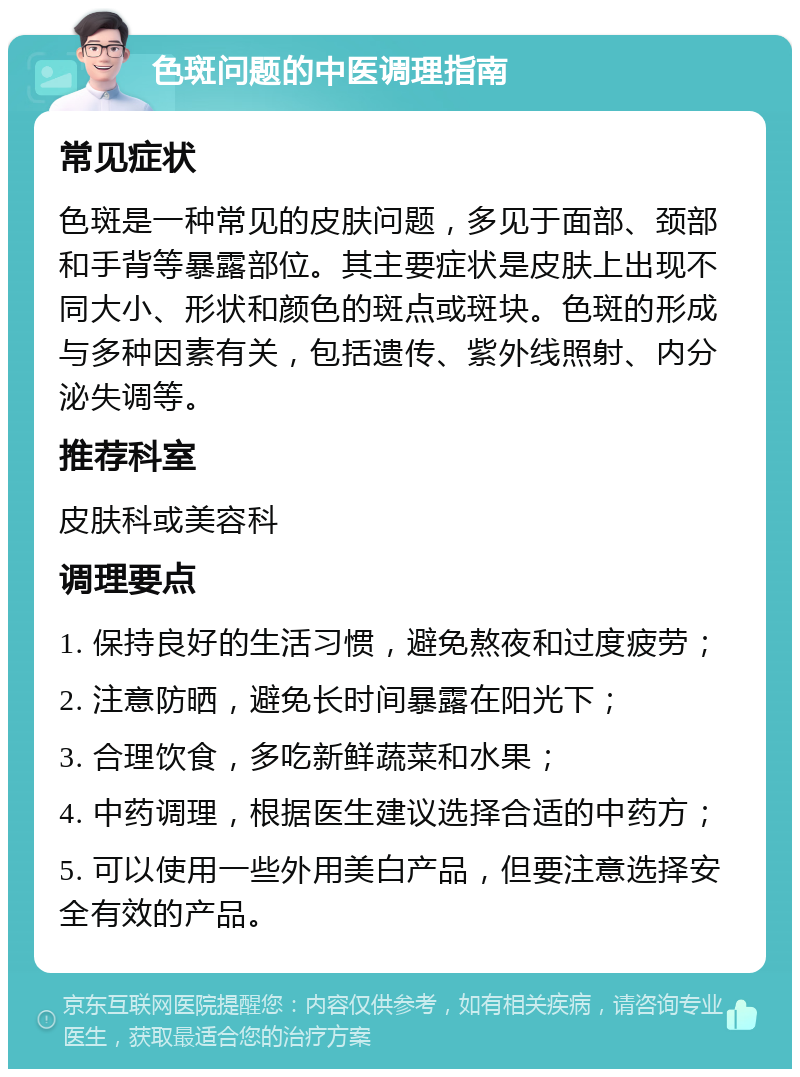 色斑问题的中医调理指南 常见症状 色斑是一种常见的皮肤问题，多见于面部、颈部和手背等暴露部位。其主要症状是皮肤上出现不同大小、形状和颜色的斑点或斑块。色斑的形成与多种因素有关，包括遗传、紫外线照射、内分泌失调等。 推荐科室 皮肤科或美容科 调理要点 1. 保持良好的生活习惯，避免熬夜和过度疲劳； 2. 注意防晒，避免长时间暴露在阳光下； 3. 合理饮食，多吃新鲜蔬菜和水果； 4. 中药调理，根据医生建议选择合适的中药方； 5. 可以使用一些外用美白产品，但要注意选择安全有效的产品。