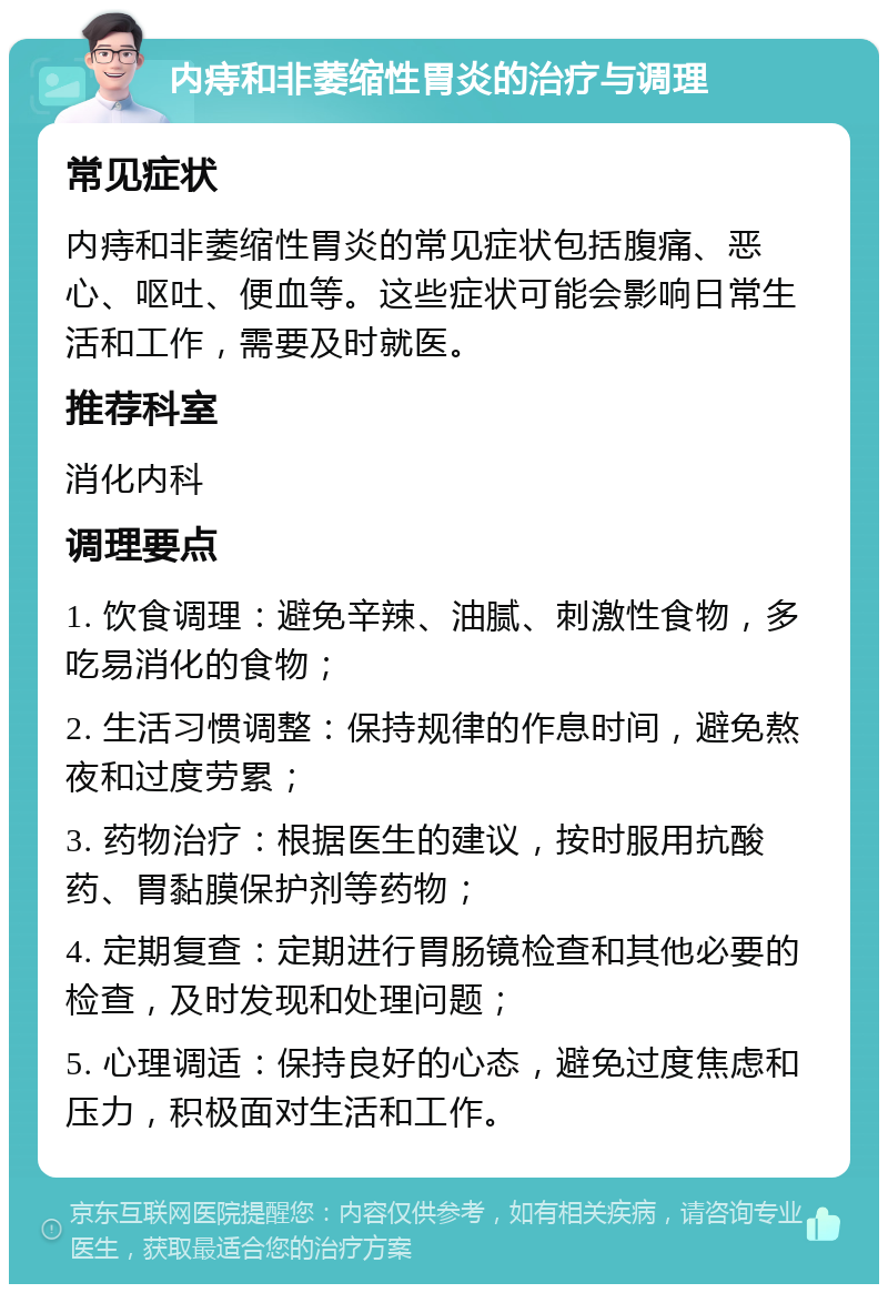 内痔和非萎缩性胃炎的治疗与调理 常见症状 内痔和非萎缩性胃炎的常见症状包括腹痛、恶心、呕吐、便血等。这些症状可能会影响日常生活和工作，需要及时就医。 推荐科室 消化内科 调理要点 1. 饮食调理：避免辛辣、油腻、刺激性食物，多吃易消化的食物； 2. 生活习惯调整：保持规律的作息时间，避免熬夜和过度劳累； 3. 药物治疗：根据医生的建议，按时服用抗酸药、胃黏膜保护剂等药物； 4. 定期复查：定期进行胃肠镜检查和其他必要的检查，及时发现和处理问题； 5. 心理调适：保持良好的心态，避免过度焦虑和压力，积极面对生活和工作。