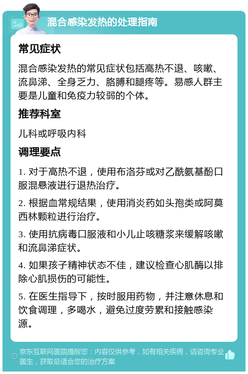 混合感染发热的处理指南 常见症状 混合感染发热的常见症状包括高热不退、咳嗽、流鼻涕、全身乏力、胳膊和腿疼等。易感人群主要是儿童和免疫力较弱的个体。 推荐科室 儿科或呼吸内科 调理要点 1. 对于高热不退，使用布洛芬或对乙酰氨基酚口服混悬液进行退热治疗。 2. 根据血常规结果，使用消炎药如头孢类或阿莫西林颗粒进行治疗。 3. 使用抗病毒口服液和小儿止咳糖浆来缓解咳嗽和流鼻涕症状。 4. 如果孩子精神状态不佳，建议检查心肌酶以排除心肌损伤的可能性。 5. 在医生指导下，按时服用药物，并注意休息和饮食调理，多喝水，避免过度劳累和接触感染源。