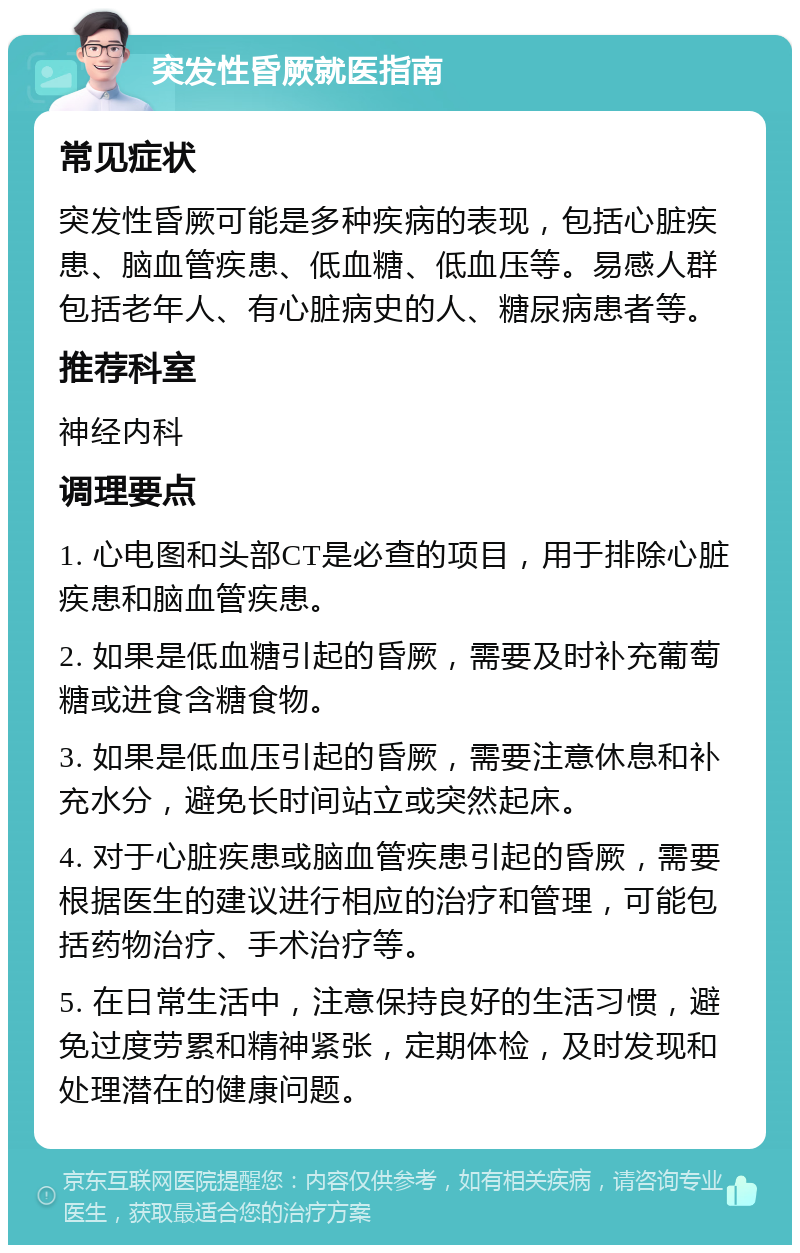 突发性昏厥就医指南 常见症状 突发性昏厥可能是多种疾病的表现，包括心脏疾患、脑血管疾患、低血糖、低血压等。易感人群包括老年人、有心脏病史的人、糖尿病患者等。 推荐科室 神经内科 调理要点 1. 心电图和头部CT是必查的项目，用于排除心脏疾患和脑血管疾患。 2. 如果是低血糖引起的昏厥，需要及时补充葡萄糖或进食含糖食物。 3. 如果是低血压引起的昏厥，需要注意休息和补充水分，避免长时间站立或突然起床。 4. 对于心脏疾患或脑血管疾患引起的昏厥，需要根据医生的建议进行相应的治疗和管理，可能包括药物治疗、手术治疗等。 5. 在日常生活中，注意保持良好的生活习惯，避免过度劳累和精神紧张，定期体检，及时发现和处理潜在的健康问题。