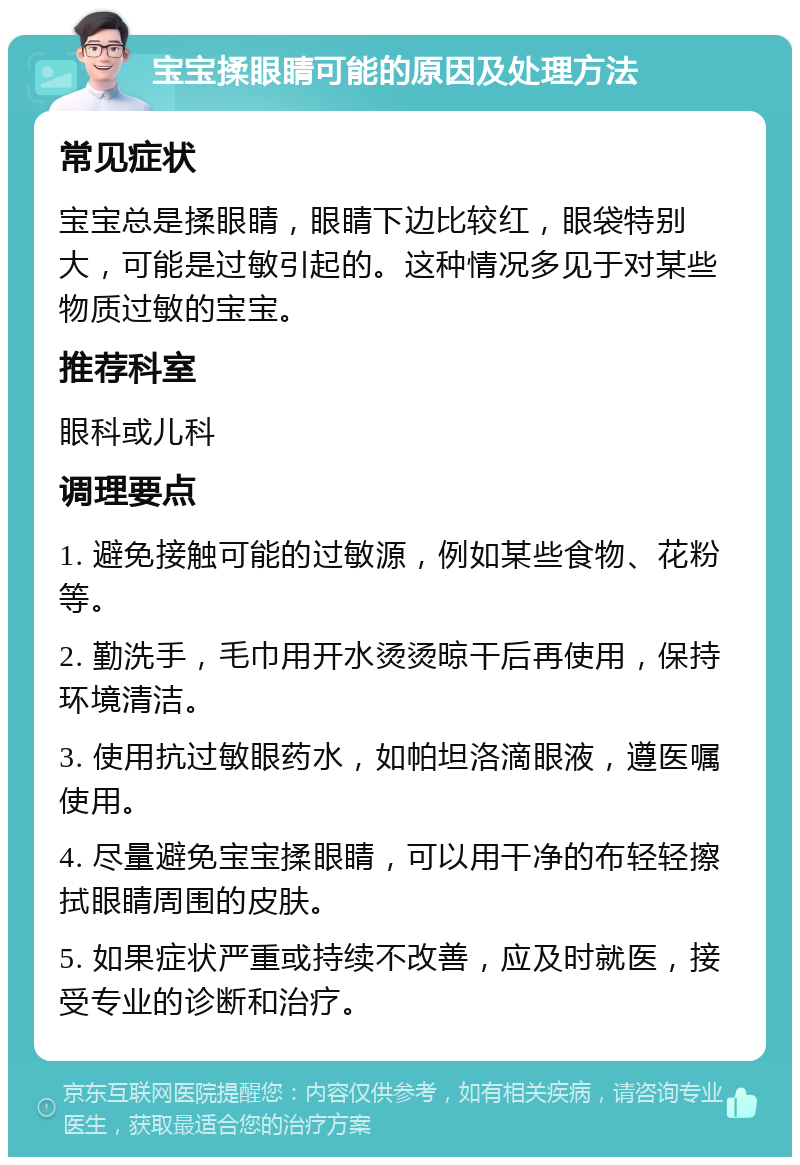 宝宝揉眼睛可能的原因及处理方法 常见症状 宝宝总是揉眼睛，眼睛下边比较红，眼袋特别大，可能是过敏引起的。这种情况多见于对某些物质过敏的宝宝。 推荐科室 眼科或儿科 调理要点 1. 避免接触可能的过敏源，例如某些食物、花粉等。 2. 勤洗手，毛巾用开水烫烫晾干后再使用，保持环境清洁。 3. 使用抗过敏眼药水，如帕坦洛滴眼液，遵医嘱使用。 4. 尽量避免宝宝揉眼睛，可以用干净的布轻轻擦拭眼睛周围的皮肤。 5. 如果症状严重或持续不改善，应及时就医，接受专业的诊断和治疗。