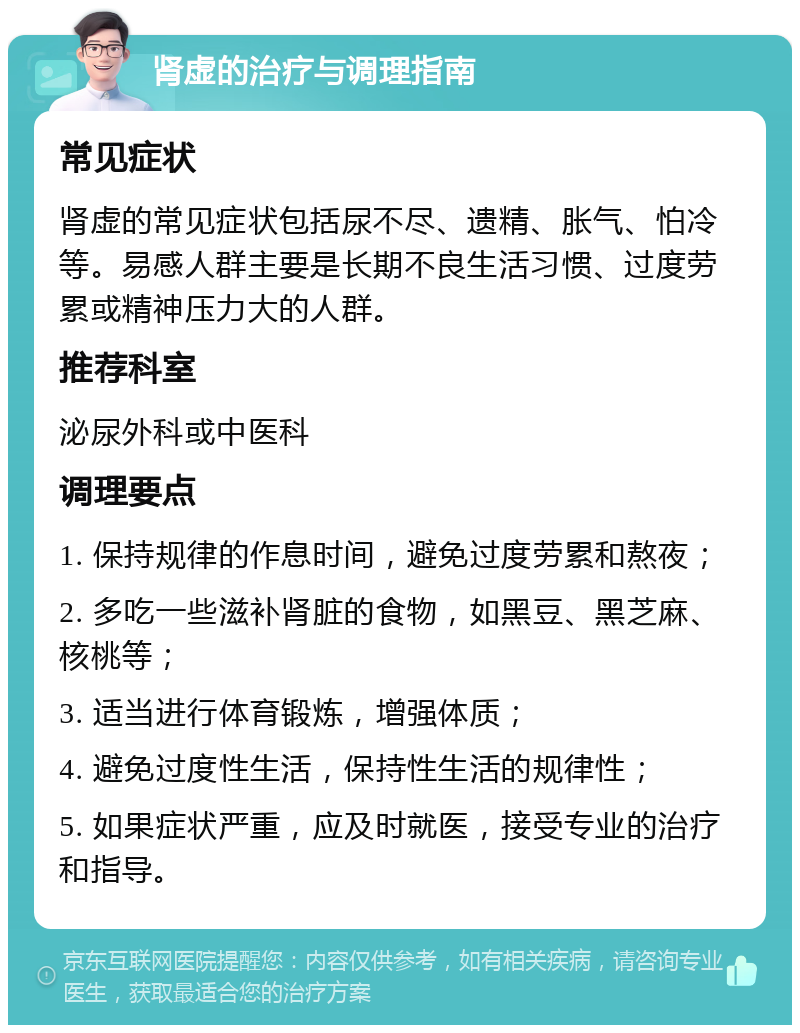 肾虚的治疗与调理指南 常见症状 肾虚的常见症状包括尿不尽、遗精、胀气、怕冷等。易感人群主要是长期不良生活习惯、过度劳累或精神压力大的人群。 推荐科室 泌尿外科或中医科 调理要点 1. 保持规律的作息时间，避免过度劳累和熬夜； 2. 多吃一些滋补肾脏的食物，如黑豆、黑芝麻、核桃等； 3. 适当进行体育锻炼，增强体质； 4. 避免过度性生活，保持性生活的规律性； 5. 如果症状严重，应及时就医，接受专业的治疗和指导。